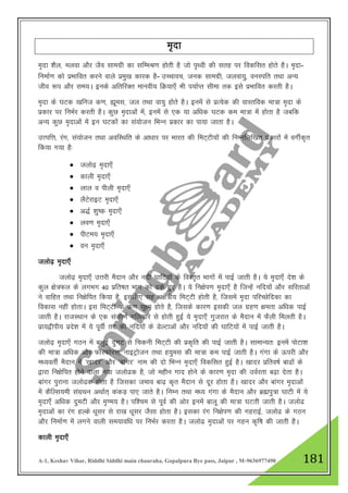 A-1, Keshav Vihar, Riddhi Siddhi main chauraha, Gopalpura Bye pass, Jaipur , M-9636977490 181
e`nk
e`nk “kSy] eyok vkSj tSo lkexzh dk lfEeJ.k gksrh gS tks i`Foh dh lrg ij fodflr gksrs gSA e`nk-
fuekZ.k dks izHkkfor djus okys izeq[k dkjd gS- mPpkop] tud lkexzh] tyok;q] ouLifr rFkk vU;
tho :i vkSj le;A buds vfrfjDr ekuoh; fØ;k,¡ Hkh i;kZIr lhek rd bls izHkkfor djrh gSA
e`nk ds ?kVd [kfut d.k] áwel] ty rFkk ok;q gksrs gSA buesa ls izR;sd dh okLrfod ek=k e`nk ds
izdkj ij fuHkZj djrh gSA dqN e`nkvksa esa] buesa ls ,d ;k vf/kd ?kVd de ek=k esa gksrk gS tcfd
vU; dqN e`nkvksa esa bu ?kVdkas dk la;kstu fHkUu izdkj dk ik;k tkrk gSA
mŸifŸk] jax] la;kstu rFkk vofLFkfr ds vk/kkj ij Hkkjr dh feV~Vh;ksa dh fuEufyf[kr izdkjksa esa oxhZd`r
fd;k x;k gS%
 tyks<+ e`nk,¡
 dkyh e`nk,¡
 yky o ihyh e`nk,¡
 ySVsjkbV e`nk,¡
 v)Z “kq"d e`nk,¡
 yo.k e`nk,¡
 ihVe; e`nk,¡
 ou e`nk,¡
tyks<+ e`nk,¡
tyks<+ e`nk,¡ mŸkjh eSnku vkSj unh ?kkfV;ksa ds foLr`r Hkkxksa esa ikbZ tkrh gSA ;s e`nk,¡ ns”k ds
dqy {ks=Qy ds yxHkx 40 izfr’kr Hkkx dks <ds gq, gSA ;s fu{ksi.k e`nk,¡ gS ftUgsa ufn;ksa vkSj lfjrkvksa
us okfgr rFkk fu{ksfir fd;k gS] blfy, lg v{ks=h; feV~Vh gksrh gS] ftlesa e`nk ifjPNsfndk dk
fodkl ugha gksrkA bl feV~Vh ds d.k lw{e gksrs gS] ftlds dkj.k bldh ty xzg.k {kerk vf/kd ikbZ
tkrh gSA jktLFkku ds ,d ladh.kZ xfy;kjs ls gksrh gqbZ ;s e`nk,¡ xqtjkr ds eSnku esa QSyh feyrh gSA
izk;}hih; izns”k esa ;s iwohZ rV dh ufn;ksa ds MsYVkvksa vkSj ufn;ksa dh ?kkfV;ksa esa ikbZ tkrh gSA
tyks<+ e`nk,¡ xBu esa cyqbZ nqxV ls fpduh feV~Vh dh izd`fr dh ikbZ tkrh gSA lkekU;r% buesa iksVk”k
dh ek=k vf/kd vkSj QkWLQksjl] ukbVªkstu rFkk g;qel dh ek=k de ikbZ tkrh gSA xaxk ds Åijh vkSj
e/;orhZ eSnku esa ^[kknj* vkSj ^ckaxj* uke dh nks fHkUu e`nk,¡ fodflr gqbZ gSA [kknj izfro"kZ ck<ksa ds
}kjk fu{ksfir gksus okyk u;k tyks<d gS] tks eghu xkn gksus ds dkj.k e`nk dh moZjrk c<+k nsrk gSA
ckaxj iqjkuk tyks<d gksrk gS ftldk teko ck<+ d`r eSnku ls nwj gksrk gSA [kknj vkSj ckaxj e`nkvksa
esa dSfYl;eh laxzFku vFkkZr~ dadM+ ik, tkrs gSA fuEu rFkk e/; xaxk ds eSnku vkSj czãiq=k ?kkVh esa ;s
e`nk,¡ vf/kd nqeVh vkSj e`.e; gSA if”pe ls iwoZ dh vksj buesa ckyw dh ek=k ?kVrh tkrh gSA tyks<
e`nkvksa dk jax gYds /kwlj ls jk[k /kwlj tSlk gksrk gSA bldk jax fu{ksi.k dh xgjkbZ] tyks< ds xBu
vkSj fuekZ.k esa yxus okyh le;kof/k ij fuHkZj djrk gSA tyks< e`nkvksa ij xgu d`f"k dh tkrh gSA
dkyh e`nk,¡
 