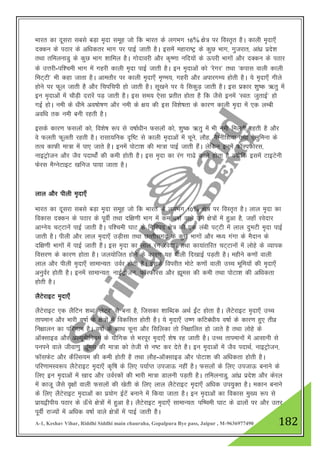 A-1, Keshav Vihar, Riddhi Siddhi main chauraha, Gopalpura Bye pass, Jaipur , M-9636977490 182
Hkkjr dk nwljk lcls cM+k e`nk lewg tks fd Hkkjr ds yxHkx 16% {ks= ij foLr`r gSA dkyh e`nk,¡
nDdu ds iBkj ds vf/kdrj Hkkx ij ikbZ tkrh gSA blesa egkjk"Vª ds dqN Hkkx] xqtjkr] vka/kz izns”k
rFkk rfeyukMq ds dqN Hkkx “kkfey gSA xksnkojh vkSj d`".kk ufn;ksa ds Åijh Hkkxksa vkSj nDdu ds iBkj
ds mŸkjh-if”peh Hkkx esa xgjh dkyh e`nk ikbZ tkrh gSA bu e`nkvksa dks ^jsxj* rFkk ^dikl okyh dkyh
feV~Vh* Hkh dgk tkrk gSA vkerkSj ij dkyh e`nk,¡ e`.e;] xgjh vkSj vikjxE; gksrh gSA ;s e`nk,¡ xhys
gksus ij Qwy tkrh gS vkSj fpifpih gks tkrh gSA lw[kus ij ;s fldqM+ tkrh gSA bl izdkj “kq"d _rq esa
bu e`nkvksa esa pkSM+h njkjsa iM+ tkrh gSA bl le; ,slk izrhr gksrk gS fd tSls buesa ^Lor% tqrkbZ* gks
xbZ gksA ueh ds /khes vo’kks"k.k vkSj ueh ds {k; dh bl fo”ks"krk ds dkj.k dkyh e`nk esa ,d yEch
vof/k rd ueh cuh jgrh gSA
blds dkj.k Qlyksa dks] fo”ks"k :i ls o"kkZ/khu Qlyksa dks] “kq"d _rq esa Hkh ueh feyrh jgrh gS vkSj
os Qyrh Qwyrh jgrh gSA jklk;fud n`f"V ls dkyh e`nkvksa esa pwus] ykSg] eSXuhf”k;k rFkk ,syqfeuk ds
rRo dkQh ek=k esa ik, tkrs gSA buesa iksVk”k dh ek=k ikbZ tkrh gSaA ysfdu buesa QkWLiQksjl]
ukbVªkstu vkSj tSo inkFkksZa dh deh gksrh gSA bl e`nk dk jax xk<s dkys gksrk gS D;ksfd blesa VkbVsuh
Qsjl eSXusVkbV [kfut ik;k tkrk gSA
yky vkSj ihyh e`nk,¡
Hkkjr dk nwljk lcls cM+k e`nk lewg tks fd Hkkjr ds yxHkx 10% {ks= ij foLr`r gSA yky e`nk dk
fodkl nDdu ds iBkj ds iwohZ rFkk nf{k.kh Hkkx esa de o"kkZ okys mu {ks=ksa esa gqvk gS] tgk¡ josnkj
vkXus; pV~Vkusa ikbZ tkrh gSA if”peh ?kkV ds fxfjin {ks= dh ,d yach iV~Vh esa yky nqeVh e`nk ikbZ
tkrh gSA ihyh vkSj yky e`nk,¡ mM+hlk rFkk NRrhlx<+ ds dqN Hkkxksa vkSj e/; xaxk ds eSnku ds
nf{k.kh Hkkxksa esa ikbZ tkrh gSSA bl e`nk dk yky jax josnkj rFkk dk;karfjr pV~Vkuksa esa yksgs ds O;kid
folj.k ds dkj.k gksrk gSA ty;ksftr gksus ds dkj.k ;g ihyh fn[kkbZ iM+rh gSA eghus d.kksa okyh
yky vkSj ihyh e`nk,¡ lkekU;r% moZj gksrh gSA blds foijhr eksVs d.kksa okyh mPp Hkwfe;ksa dh e`nk,¡
vuqoZj gksrh gSA buesa lkekU;r% ukbZVªkstu] QkWLQksjl vkSj áwel dh deh rFkk iksVk”k dh vf/kdrk
gksrh gSA
ySVsjkbV e`nk,¡
ySVsjkbV ,d ySfVu “kCn ^ysVj* ls cuk gS] ftldk “kkfCnd vFkZ bZaV gksrk gSA ySVsjkbV e`nk,¡ mPp
rkieku vkSj Hkkjh o"kkZ ds {ks=ksa esa fodflr gksrh gSA ;s e`nk,¡ m".k dfVca/kh; o"kkZ ds dkj.k gq, rhoz
fu{kkyu dk ifj.kke gSA o"kkZ ds lkFk pwuk vkSj flfydk rks fu{kkfyr gks tkrs gS rFkk yksgs ds
vkWDlkbM vkSj vY;wehfu;e ds ;kSfxd ls Hkjiwj e`nk,¡ “ks"k jg tkrh gSA mPp rkiekuksa esa vklkuh ls
iuius okys thok.kq áwel dh ek=k dks rsth ls u"V dj nsrs gSA bu e`nkvksa esa tSo inkFkZ] ukbVªkstu]
QkWlQsV vkSj dSfYl;e dh deh gksrh gS rFkk ykSg-vkWDlkbM vkSj iksVk”k dh vf/kdrk gksrh gSA
ifj.kkeLo:i ySVsjkbV e`nk,¡ d`f"k ds fy, i;kZIr mitkÅ ugha gSA Qlyksa ds fy, mitkÅ cukus ds
fy, bu e`nkvksa esa [kkn vkSj moZjdksa dh Hkkjh ek=k Mkyuh iM+rh gSA rfeyukMq] vka/kz izns”k vkSj dsjy
esa dktw tSls o`{kksa okyh Qlyksa dh [ksrh ds fy, yky ySVsjkbV e`nk,¡ vf/kd mi;qDr gSA edku cukus
ds fy, ySVsjkbV e`nkvksa dk iz;ksx bZVsa cukus esa fd;k tkrk gSA bu e`nkvksa dk fodkl eq[; :i ls
izk;}hih; iBkj ds Å¡ps {ks=ksa esa gqvk gSA ySVsjkbV e`nk,¡ lkekU;r% if’peh ?kkV ds <kyksa ij vkSj mrj
iwohZ jkT;ksa esa vf/kd o"kkZ okys {ks=ksa esa ikbZ tkrh gSA
 