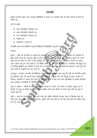 A-1, Keshav Vihar, Riddhi Siddhi main chauraha, Gopalpura Bye pass, Jaipur , M-9636977490 185
ouLifr
izeq[k ouLifr izdkj rFkk tyok;q ifjfLFkfr ds vk/kkj ij Hkkjrh; ouksa dks fuEu izdkjksa esa ckVk¡ tk
ldrk gSA
ouksa ds izdkj
 m".k dfVca/kh; lnkcgkj ou
 m".k dfVca/kh; i.kZikrh ou
 m".k dfVca/kh; dk¡Vsnkj ou
 ioZrh; ou
 ozsykapyh o vuwi ou
ouLifr rFkk oU; izkf.k;ksa esa bruh fofo/krk fuEufyf[kr dkj.kksa ls gSA
/kjkry
HkwHkkx & Hkwfe dk ouLifr ij izR;{k ,oa vizR;{k izHkko iM+rk gSA /kjkry ds LoHkko dk ouLifr ij
cgqr izHkko iM+rk gSA mitkm Hkwfe ij izk;% d`f"k dh tkrh gSA ÅcM+ rFkk vlery HkwHkkx ij taxy
rFkk ?kkl ds eSnku gS] ftu esa oU; izkf.k;ksa dks vkJ; feyrk gSA e`nk & fofHkUu LFkkuksa ij vyx&
vyx izdkj dh e`nk ikbZ tkrh gS] tks fofo/k izdkj dh ouLifr dk vk/kkj gSA e:LFky dh cyqbZ e`nk
esa daVhyh >kfM+;k¡ rFkk ufn;ksa ds MsYVk {ks= esa i.kZikrh cu tkrsa gSA ioZrksa dh <ykuksa esa tgk¡ e`nk dh
ijr xgjh gS “kadq/kkjh ou ik, tkrs gSA
tyok;q & rkieku ouLifr dh fofo/krk rFkk fo”ks"krk,¡ rkieku vkSj ok;q dh ueh ij Hkh fuHkZj djrh
gSA fgeky; ioZr dh <ykuksa rFkk izk;}hi ds igkfM+;ksa ij 915 eh ° dh Å¡PkkbZ ls Åij rkieku esa
fxjkoV ouLifr ds iuius vkSj c<usa dks izHkkfor djrh gS vkSj mls m".k dfVca/kh; ls miks".k “khrks".k
rFkk vYikbu ouLifr;ksa esa ifjofrZr djrh gSA
lw;Z dk izdk”k & fdlh Hkh LFkku ij lw;Z ds izdk”k dk le;] ml LFkku ds v{kka”k] leqnª ry ls
Å¡pkbZ ,oa _rq ij fuHkZj djrk gSA izdk”k vf/kd le; rd feyus ds dkj.k o`{k xehZ dh _rq esa
tYnh c<rs gSA
o"kZ.k & Hkkjr esa yxHkx lkjh o"kkZ vkxs c<rs gq, nf{k.k&if”peh ekulwu ¼twu ls flracj rd½ ,oa
ihNs gVrs mŸkj&iwohZ ekulwu ls gksrh gSA vf/kd o"kkZ okys {ks=ksa esa de o"kkZ okys {ks=ksa dh vis{kk l?ku
ou ik, tkrs gSA
 