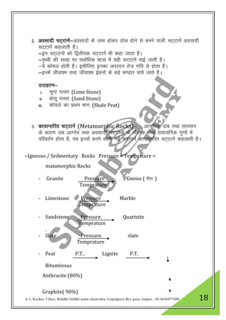 A-1, Keshav Vihar, Riddhi Siddhi main chauraha, Gopalpura Bye pass, Jaipur , M-9636977490 18
2- volknh pV~Vkusa&volknksa ds tek gksdj Bksl gksus ls cuus okyh pV~Vkusa volknh
pV~Vkusa dgykrh gSA
&bu pV~Vkuksa dks f}rh;d pV~Vkuas Hkh dgk tkrk gSA
&i`FOkh dh lrg ij lokZf/kd ek=k esa ;gh pVVkusa ikbZ tkrh gSA
&;s dksey gksrh gSA blhfy, budk vijnu rst xfr ls gksrk gSA
&buesa thok”e rFkk thok”e bZ/kuksa ds cM+s Hk.Mkj ik;s tkrs gSA
mnkgj.k&
i. pwuk iRFkj (Lime Stone)
ii. ckyw iRFkj (Sand Stone)
iii. dks;ys dk izFke Hkkx (Shale Peat)
3- dk;kUrfjr pV~Vkusa (Metamorphic Rocks)& vR;f/kd nkc rFkk rkieku
ds dkj.k tc vkXus; rFkk volknh pV~Vkuksa ds HkkSfrd rFkk jklk;fud xq.kkas esa
ifjorZu gksrk gS] rc buls cuus okyh ubZ pV~Vkuas dk;kUrfjr pV~Vkuas dgykrh gSA
&Igneous / Sedmentary Rocks Pressure + Temprature =
matamorphic Rocks
- Granite Pressure Gneiss ( uhl )
Temprature
- Limestone Pressure Marble
Temprature
- Sandstone Pressure. Quartzite
Temprature
.
- Slate Pressure. slate
Temprature
- Peat P.T.. Lignite P.T.
Bituminous
Anthracite (80%)
Graphite( 90%)
 