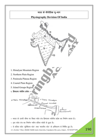 A-1, Keshav Vihar, Riddhi Siddhi main chauraha, Gopalpura Bye pass, Jaipur , M-9636977490 190
Hkkjr ds HkkSxksfyd Hkw&Hkkx
Physiography Devision Of India
1. Himalyan Mountain Region
2. Northern Plain Region
3. Peninsula Plateau Region
4. Coastal Plain Region
5. Island Groups Region
1- fgeky; ioZrh; izns”k %&
& Hkkjr ds mŸkjh lhek ij fLFkr ioZr ra= fgeky; ioZrh; izns”k dk fuekZ.k djrk gSA
& bl ioZr ra= dk fuekZ.k uohu ofyr ioZrksa ls gqvk gSA
& ;s ofyr ioZr ^;wjsf”k;u IysV* rFkk ^Hkkjrh; IysV* ds vfHklj.k ls fufeZr gq, gSA
 