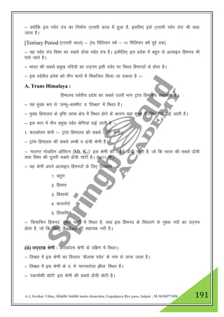 A-1, Keshav Vihar, Riddhi Siddhi main chauraha, Gopalpura Bye pass, Jaipur , M-9636977490 191
& D;ksafd bl ioZr ra= dk fuekZ.k V~jljh dky esa gqvk gS] blfy, bls V~jljh ioZr ra=* Hkh dgk
tkrk gSA
[Tertiary Period ¼Vjljh dky½ & ¼70 fefy;u o"kZ & 11 fefy;u o"kZ iwoZ rd½
& ;g ioZr ra= fo”o dk lcls Å¡pk ioZr ra= gSA blhfy, bl izns”k esa cgqr ls vYikbu fgeun Hkh
ik;s tkrs gSA
& Hkkjr dh lcls izeq[k ufn;ksa dk mn~xe blh ioZr ij fLFkr fgeunksa ls gksrk gSA
& bl ioZrh; izns”k dks rhu Hkkxksa esa foHkkftr fd;k tk ldrk gS %&
A. Trans Himalaya :
fgeky; ioZrh; izns”k dk lcls mrjh Hkkx Vªkal fgeky; dgykrk gSA
& ;g eq[; :i ls ^tEew&d”ehj* o ^frCcr* esa fLFkr gSA
& eq[; fgeky; ds o`f"V Nk;k {ks= esa fLFkr gksus ds dkj.k ;gka 'kq"d ifjfLFkfr;ka ikbZ tkrh gSA
& bl Hkkx esa rhu izeq[k ioZr Jsf.k;ka ikbZ tkrh gS &
1- djkdksje Js.kh %& Vªkal fgeky; dh lcls mrjh Js.khA
& Vªkal fgeky; dh lcls yEch o Åaph Js.kh gSA
& ^ekm.V xksMfou vkWfLVu ¼Mt. K2½* bl Js.kh dh lcls Å¡ph pksVh gS] tks fd Hkkjr dh lcls Å¡ph
rFkk fo”o dh nwljh lcls Å¡ph pksVh gSA ¼8611 eh-½
& ;g Js.kh vius vYikbu fgeunksa ds fy, fo[;kr %&
1- crqjk
2- fgLij
3- fc;kQks
4- ckyrksjks
5- fl;kfpu
& ^fl;kfpu fgeun* uqcjk ?kkVh esa fLFkr gS] rFkk bl fgeun ds fi?kyus ls uqcjk unh dk mn~xe
gksrk gS] tks fd flU/kq ¼Indus½ dh lgk;d unh gSA
(ii) yn~nk[k Js.kh % djkdksje Js.kh ds nf{k.k esa fLFkrA
& frCcr esa bl Js.kh dk foLrkj ^dSyk”k ioZr* ds uke ls tkuk tkrk gSA
& frCcr esa bl Js.kh ds n- esa ^ekuljksoj >hy* fLFkr gSA
& ^jdkiks”kh pksVh* bl Js.kh dh lcls Å¡ph pksVh gSA
 