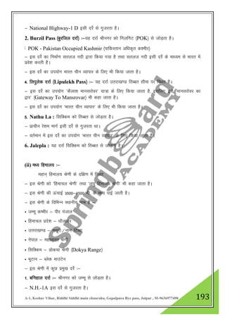 A-1, Keshav Vihar, Riddhi Siddhi main chauraha, Gopalpura Bye pass, Jaipur , M-9636977490 193
& National Highway-1 D blh njsZ ls xqtjrk gSA
2. Burzil Pass ¼cqjfty njkZ½ %&;g njkZ Jhuxj dks fxyfxV ¼POK½ ls tksM+rk gSA
3- f”kifdyk ¼njkZ½ %& ;g njkZ fgekpy izns”k&frCcr lhek ij fLFkr gSA
& bl njsZ dk fuekZ.k lryt unh }kjk fd;k x;k gS rFkk lryt unh blh njsZ ds ek/;e ls Hkkjr esa
izos”k djrh gSA
& bl njZs dk mi;ksx Hkkjr phu O;kikj ds fy, Hkh fd;k tkrk gSA
4- fyiqysd njkZ ¼Lipulekh Pass½ %& ;g njkZ mrjk[k.M frCcr lhek ij fLFkr gSA
& bl njsZ dk mi;ksx ^dSyk”k ekuljksoj* ;k=k ds fy, fd;k tkrk gS] blfy, bls ^ekuljksoj dk
}kj* ¼Gateway To Mansrovar½ Hkh dgk tkrk gSA
& bl njZs dk mi;ksx ^Hkkjr phu O;kikj* ds fy, Hkh fd;k tkrk gSA
5- Nathu La : flfDde dks frCcr ls tksM+rk gSA
& izkphu js”ke ekxZ blh njsZ ls xqtjrk FkkA
& orZeku esa bl njsZ dk mi;ksx ^Hkkjr phu O;kikj* ds fy, fd;k tkrk gSA
6. Jalepla : ;g njkZ flfDde dks frCcr ls tksM+rk gSA
(ii) e/; fgeky; %&
egku~ fgeky; Js.kh ds nf{k.k esa fLFkr
& bl Js.kh dks ^fgekpy Js.kh* rFkk ^y?kq fgeky; Js.kh* Hkh dgk tkrk gSA
& bl Js.kh dh ÅapkbZ 3500&4500 eh- ds e/; ikbZ tkrh gSA
& bl Js.kh ds fofHkUu LFkkuh; uke gS &
Û tEew d’ehj & ihj iatky
Û fgekpy izns”k & /kkSyk/kj
Û mŸkjk[k.M & elwjh@ukx fVCck
Û usiky & egkHkkjr Js.kh
Û flfDde & Mksd;k Js.kh ¼Dokya Range½
Û HkwVku & Cysd ekmaVsu
& bl Js.kh esa dqN izeq[k njsZ %&
1- cfugky njkZ %& Jhuxj dks tEew ls tksM+rk gSA
& N.H.-1A bl njsZ ls xqtjrk gSA
POK - Pakistan Occupied Kashmir ¼ikfdLrku vf/kd`r d”ehj½
 