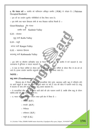 A-1, Keshav Vihar, Riddhi Siddhi main chauraha, Gopalpura Bye pass, Jaipur , M-9636977490 194
2- ihj iatky njkZ %& d”ehj dks ikfdLrku vf/kd`r d”ehj ¼ POK½ ls tksM+rk gSA ¼ Pakistan
Occupied Kashmir½
& bl njsZ dk mi;ksx ?kqliSB xfrfof/k;kas ds fy, fd;k tkrk gSA
& bl Js.kh rFkk egku fgeky; Js.kh ds e/; fo[;kr ?kkfV;ka feyrh gSa %&
Great Himalaya ihj iatky
d”ehj ?kkVh Kashmir Valley
G.H & /kksyk/kj
dqyq ?kkVh Kullu Valley
G.H & elwjh
dkaxjk ?kkVh Kangra Valley
G.H. & egkHkkjr fgeky;
dkBkekaMw ?kkVh Kathmandu Valley
& bl Js.kh ij 'khrks".k dfVca/kh; ?kkl ds eSnku ik;s tkrs gS] tks d”ehj esa exZ dgykrs gS] rFkk
mrjk[k.M esa cqfx;ky o i;kyk dgykrs gSA
& ;s ?kkl ds eSnku lfnZ;ksaa ds nkSjku cQZ ls <d tkrs gSA rFkk xfeZ;ksa ds nkSjku fQj ls gjs&Hkjs gks
tkrs gSA budk mi;ksx LFkkuh; leqnk;ksa }kjk pkj.k ds fy, fd;k tkrk gSA
NOTE :
_rq izokl (Transhumance) :
fgeky; {ks= esa feyus okyh dqN tutkfr;ka tSls xqtZj] cdjoky vkfn _rq esa ifjorZu gksus
ij vius i”kqvksa ds lkFk ,d LFkku ls nwljs LFkku ij pkjs o ty dh [kkst esa iyk;u djrs gSA _rq
esa cnyko ds lkFk gksus okyk iyk;u _rq izokl dgykrk gSA
& ;s tutkfr;ka 'khr _rq ds nkSjku ?kkVh {ks=ksa dh vksj iyk;u djrh gS] tcfd xzh"e _rq ds nkSjku
ioZrh; {ks=ksa dh vksj iyk;u djrh gSA
& m- Hkkjr ds izeq[k fo[;kr i;ZVu LFky blh {ks= esa fLFkr gS %&
& f”keyk ¼H.P.½
& eukyh (H.P.½
& uSuhrky
& /keZ”kkyk ¼ H.P.½
& elwjh ¼U.K.½
 