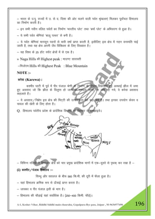 A-1, Keshav Vihar, Riddhi Siddhi main chauraha, Gopalpura Bye pass, Jaipur , M-9636977490 196
& Hkkjr ds m-iw- jkT;ksa esa m- ls n- fn”kk dh vksj pyus okyh ioZr J`a[kyk,a feydj iwokZapy fgeky;
dk fuekZ.k djrh gSA
& bu lHkh uohu ofyr ioZrksa dk fuekZ.k ^Hkkjrh; IysV* rFkk ^cekZ IysV* ds vfHklj.k ls gqvk gSA
& ;s lHkh ioZr Jsf.k;ka ^ckyw iRFkj* ls cuh gSA
& ;s ioZr Jsf.k;ka ekulwu iouksa ls Hkkjh o"kkZ izkIr djrh gS] blhfy, bl {ks= esa xgu ouLifr ikbZ
tkrh gS] rFkk ;g {ks= viuh tSo fofo/krk ds fy, fo[;kr gSA
& ;g fo”o ds 25 gkWV LikWV {ks=ksa esa ls ,d gSA
» Naga Hills dh Highest peak : ekm.V lkjkorh
&fetksje Hills dh Highest Peak : Blue Mountain
NOTE :-
djsok (Karewa) :
d”ehj ?kkVh esa iwoZ esa ihj iatky Js.kh ds fuekZ.k ds nkSjku fodflr gqbZ vLFkkbZ >hy esa tek
gq, volkn tks fd >hy ds foyqIr gks tkus ds i”pkr~ lrg ij tes jg x;s] os djsok volkn
dgykrs gSaA
& ;s volkn@fu{ksi bl {ks= dh feV~Vh dh mRikndrk dks c<+k nsrs gSA rFkk budk mi;ksx dslj o
pkoy dh [ksrh ds fy, gksrk gSA
Q. fgeky; ioZrh; izns”k ds izknsf”kd foHkkxksa dks foLrkj ls le>kb;sA
& fofHkUu ufn;ksa us fgeky; {ks= dks pkj izeq[k izknsf”kd Hkkxksa esa ,d&nwljs ls i`Fkd~ dj j[kk gS &
(i) d”ehj@iatkc fgeky; %&
flU/kq vkSj lryt ds chp 560 fd-eh- dh nwjh esa QSyk gqvk gSA
& ;gka fgeky; Øfed :i ls Å¡pkbZ izkIr djrk gSA
& tkLdj o ihj iatky blh ds Hkkx gSA
& fgeky; dh pkSM+kbZ ;gka lokZf/kd gSA ¼250&400 fdeh- pkSM+s½A
 