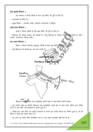 A-1, Keshav Vihar, Riddhi Siddhi main chauraha, Gopalpura Bye pass, Jaipur , M-9636977490 197
(ii) dqek;q¡ fgeky; %&
;g lryt o dkyh ufn;ksa ds e/; 720 fdeh- dh nwjh esa QSyk gSA
& mŸkjk[k.M esa fLFkr gSA
& izeq[k f”k[kj & uanknsoh] dkesV] cnzhukFk] dsnkjukFk o f=”kwyA
(iii) usiky fgeky; %&
dkyh o frLrk ufn;ksa ds chp 800 fdeh- dh nwjh esa QSyk gSA
& fgeky; dh pkSM+kbZ vR;Ur de feyrh gS] ijUrq fgeky; ds lokZsPp f”k[kj ;gh feyrs gS] tSls&
,ojsLV] daputa?kk] edkyw vkfnA
(iv) vle fgeky; %&
frLrk o fngkax ¼lkaxiks@czáiq=½ ufn;ksa ds chp 720 fdeh- dh nwjh esa QSyk gSA
& ;gka fgeky; dh Å¡pkbZ iqu% de gksus yxrh gSA
mŸkjh eSnkuh izns”k
Northern Plain Region
fgeky; ioZrh; izns”k rFkk izk;}hih; iBkjh izns”k ds e/; fLFkr eSnkuh izns”kA
& bl eSnkuh izns”k dk fuekZ.k fgeky; rFkk izk;}hih; iBkjh {ks= ls cgus okyh ufn;ksa }kjk VsfFkl
lkxj esa tek fd;s x;s volknksa ds dkj.k gqvk gSA
& ufn;ksa }kjk tek fd;s x;s tyks<+ volknksa ds dkj.k bu tyks<+ eSnkuksa dk fuekZ.k gqvk gS] tks fd
fo”o ds lcls cM+s tyks<+ eSnku gSA
& ;g Hkkjr dk lcls uohu HkkSxksfyd Hkkx gS] rFkk lcls egŸoiw.kZ d`f"k {ks= Hkh gSA
 