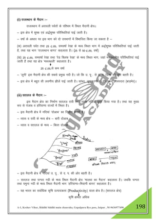 A-1, Keshav Vihar, Riddhi Siddhi main chauraha, Gopalpura Bye pass, Jaipur , M-9636977490 198
(i) jktLFkku ds eSnku %&
jktLFkku esa vjkoyh ioZrksa ds if”pe esa fLFkr eSnkuh {ks=A
& bl {ks= esa 'kq"d ,oa v)Z”kq"d ifjfLFkfr;ka ikbZ tkrh gSA
& o"kkZ ds vk/kkj ij bl Hkkx dks nks miHkkxksa esa foHkkftr fd;k tk ldrk gS &
¼d½ vjkoyh ioZr rFkk 25 c.m. leo"kkZ js[kk ds e/; fLFkr Hkkx esa v)Z”kq"d ifjfLFkfr;ka ikbZ tkrh
gS] rFkk ;g Hkkx ^jktLFkku ckxj* dgykrk gSA ¼25 ls 50 c.m. o"kkZ½
¼[k½ 25 c.m. leo"kkZ js[kk rFkk ^jsM fDyQ js[kk* ds e/; fLFkr Hkkx] tgka e:LFkyh; ifjfLFkfr;ka ikbZ
tkrh gSa rFkk ;g {ks= ^e:LFkyh* dgykrk gSA
25 c.m.ls de o"kkZ
& ^ywuh* bl eSnkuh {ks= dh lcls izeq[k unh gSA tks fd m- iw - ls n- i- fn”kk dh vksj cgrh gSA
& bl {ks= esa cgqr lh yo.kh; >hysa ikbZ tkrh gSA lkaHkj] yw.kdj.klj] MhMkokuk] ipinjk ¼ckM+esj½A
(ii) lryt ds eSnku %&
bl eSnku {ks= dk fuekZ.k lryt jkoh rFkk O;kl ufn;ksa }kjk fd;k x;k gSA rFkk ;g eq[;
:i ls iatkc o gfj;k.kk jkT;ksa esa fLFkr gSA
& bl eSnkuh {ks= esa ufn;ka ^nksvkc* dk fuekZ.k djrh gSA
& O;kl o jkoh ds e/; {ks= & ckjh nksvkc
& O;kl o lryt ds e/; & fcLr nksvkc
& bl eSnkuh {ks= esa ufn;ka m- iw - ls n- i- dh vksj cgrh gSA
& lryt rFkk ?kX?kj unh ds e/; fLFkr eSnkuh {ks= ^ekyok dk eSnku* dgykrk gSA tcfd ?kX?kj
rFkk ;equk unh ds e/; fLFkr eSnkuh Hkkx ^gfj;k.kk&fHkokuh ckxj* dgykrk gSA
& ;g Hkkjr dk lokZf/kd d`f"k mRikndrk ¼Productivity½ okyk {ks= gSA ¼lryt {ks=½
d`f"k {kerk vf/kd
 