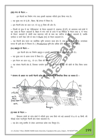 A-1, Keshav Vihar, Riddhi Siddhi main chauraha, Gopalpura Bye pass, Jaipur , M-9636977490 199
(iii) xaxk ds eSnku %&
bu eSnkuksa dk fuekZ.k xaxk rFkk bldh lgk;d ufn;kas }kjk fd;k x;k gSA
& ;g eq[; :i ls U.P.] fcgkj] W.caxky esa fLFkr gSA
& bl eSnkuh {ks= dk <ky m-i- ls n-iw „ fn”kk dh vksj gSA
& fnYyh ds iwjc esa ;g ^jksfgy[k.M* ds eSnku dgykrs gS] y[kuÅ ¼U.P.½ ds vklikl okys {ks=ksa esa
;g ^vo/k ds eSnku* dgykrs gS] fcgkj esa xaxk unh ds mŸkj esa ;g fefFkyk ds eSnku rFkk n- esa ^ex/k
ds eSnku* dgykrs gS] dks”kh rFkk egkuUnk unh ds e/; ;g ^ckfjUn ds eSnku* dgykrs gS] tcfd
nkeksnj o Lo.kZ js[kk unh ds e/; ;s Rarh ¼jkj½ ds eSnku dgykrs gSA
& ;g eSnkuh {ks= Hkkjr dk lokZf/kd d`f"k mRiknu okyk {ks= gS] rFkk Hkkjr esa lokZf/kd tula[;k
?kuRo Hkh blh {ks= esa feyrk gSA ¼ Production d`f"k {ks= vf/kd gksus ds dkj.k d`f"k vf/kd½
(iv) czáiq= ds eSnku %&
bl eSnkuh {ks= dk fuekZ.k czáiq= o bldh lgk;d ufn;ksa }kjk fd;k x;k gSA
& ;g eq[; :i ls vle jkT; esa fLFkr gSA
& bl eSnku dk <ky m-iw - ls n-i- fn”kk dh vksj gS
& ;g ladjk eSnkuh {ks= gS] ftldk mi;ksx eq[; :i ls pkoy o twV dh [ksrh ds fy, fd;k tkrk
gSA
* lajpuk ds vk/kkj ij mŸkjh eSnkuh izns”k dks fuEu Hkkxksa esa foHkkftr fd;k tk ldrk gS &
(i) Hkkcj ds eSnku %&
fgeky; ioZrksa ds insu {ks=ksa esa ufn;ksa }kjk tek fd;s x;s cM+s volknksa ls 8 ls 15 fdeh- dh
pkSM+kbZ okyk iV~Vhuqek eSnkuh {ks= Hkkcj dgykrk gSA
& ;g {ks= tEew d”ehj ls ysdj v:.kkpy izns”k rd foLr`r gSA
 