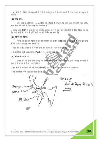 A-1, Keshav Vihar, Riddhi Siddhi main chauraha, Gopalpura Bye pass, Jaipur , M-9636977490 200
& bu {ks=ksa esa ufn;ka cM+s volknksa ds uhps ls gksrs gq, vkxs dh vksj c<+rh gS] rFkk lrg ij vn`’; gks
tkrh gSA
(ii) rjkbZ {ks= %&
Hkkcj {ks= ds nf{k.k esa 15&30 fdeh- dh PkkSM+kbZ esa foLr`r {ks= tgka xgu ouLifr rFkk fofo/k
oU; tho ik;s tkrs gS] og rjkbZ {ks= dgykrk gSA
& iatkc rFkk U.P. esa bl {ks= dk mi;ksx orZeku esa xsgwa rFkk xUus dh [ksrh ds fy, fd;k tk jgk
gSA rFkk rjkbZ {ks= ns”k ds iwohZ Hkkxkas rd gh lhfer jg x;k gSA
(iii) [kknj ds eSnku %&
ufn;ksa ds ck<+ ds eSnkuksa esa gj o"kZ ekulwu ds nkSjku ufn;ka ck<+ ysdj vkrh gS rFkk bu {ks=ksa
esa u;s tyks<+ volkn tek djrh gSA
& ;gh u;s tyks<+ volknksa ls cus eSnkuh {ks= [kknj ds eSnku dgykrs gSA
& ;s lokZf/kd d`f"k mRikndrk (Productivity) okys {ks= gSA
(iv) ckaxM ds eSnku %&
[kknj {ks= ds nksuksa vksj Å¡pkbZ ij fLFkr eSnkuh {ks=] ftldk fuekZ.k iqjkus tyks<+ volknksa ls
gqvk gS] os ckaxM ds eSnku dgykrs gSA
& bu {ks=ksa esa dSfYl;e ds cus fi.M ¼Lumb½ ik;s tkrs gS] ftUgsa ^dadj* dgk tkrk gSA
& ;g lokZf/kd d`f"k mRiknu okyk {ks= gSA
 