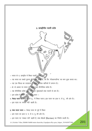 A-1, Keshav Vihar, Riddhi Siddhi main chauraha, Gopalpura Bye pass, Jaipur , M-9636977490 201
3- izk;}hih; iBkjh izns’k
& Hkkjr ds n- izk;}hi esa fLFkr iBkjh izns”k
& ;g Hkkjr dk lcls iqjkuk HkkSxksfyd izns”k gS] tks fd ^xksaMokukyS.M* dk Hkkx gqvk djrk FkkA
& ;g ,d f”kYM dk mnkgj.k gS] rFkk /kkfRod [kfutksa esa lEiUu gSA
& {ks- ds vk/kkj ij Hkkjr dk lcls cM+k HkkSxksfyd izns”k gSA
& ;g HkkSxksfyd izns”k cgqr lh ioZr J`a[kykvksa rFkk iBkjksa ls cuk gSA
& bl izns”k esa feyus okys izeq[k iBkj &
1- esokM+ iBkj %& vjkoyh ds iw - esa fLFkr iBkjA bl iBkj dk <+ky i- ls iw - dh vksj gSA
& bl iBkj ij ^cukl unh* cgrh gSA
2- e/; Hkkjr iBkj %& esokM+ iBkj ds iwoZ esa fLFkr
& bl iBkj dk <+ky n- i- ls m- iw- dh vksj gSA
& bl iBkj ij ^pEcy unh* cgrh gS] rFkk chgMksa ¼Ravines½ dk fuekZ.k djrh gSA
 