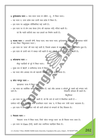 A-1, Keshav Vihar, Riddhi Siddhi main chauraha, Gopalpura Bye pass, Jaipur , M-9636977490 202
3- cqUnsy[k.M iBkj %& e/; Hkkjr iBkj ds nf{k.k &iw - esa fLFkr iBkjA
& ;g iBkj n- mŸkj izns”k rFkk mŸkjh e/; izns”k esa fLFkr gSA
& bl iBkj ij v)Z”kq"d ifjfLFkfr;ka ikbZ tkrh gSA
& bl iBkj ij ls dsu rFkk csrok ¼xaxk dh lgk;d unh½ ufn;ka cgrh gSA
tks fd xgjh ?kkfV;ksa rFkk ty izikrksa dk fuekZ.k djrh gSaA
4- ekyok iBkj %& vjkoyh Js.kh] esokM+ iBkj] e/; Hkkjr iBkj] cqUnsy[k.M iBkj rFkk foU/;kpy ioZrksa
ds e/; fLFkr ^f=Hkqtkdkj iBkj*A
& bl iBkj ij ^ykok* dh ijr ikbZ tkrh gS] ftlds vi{k; ls ;gka dkyh feV~Vh dk fuekZ.k gqvk gSA
& bl iBkj ds mŸkjh Hkkx esa pEcy unh cgrh gS rFkk nf{k.kh Hkkx esa ueZnk unh cgrh gSA
5- c?ksy[k.M iBkj %&
dSewj igkfM+;ksa ds iwoZ esa fLFkr iBkjA
& eq[; :i ls M.P. o NŸkhlx<+ jkT; esa fLFkrA
& ;g iBkj lksu viokg ra= dks egkunh viokg ra= ls vyx djrk gSA
6- NksVk ukxiqj iBkj %&
^>kj[k.M* jkT; esa fLFkr iBkj
& ;g Hkkjr dk lokZf/kd [kfut lEiUu {ks= gS] tgka ykSg v;Ld o dks;ys ds lcls cM+s Hk.Mkj ik;s
tkrs gSA xksaMokuk dks;yk Hkh dgrs gSA
^fcVqfeUkl*
& bl iBkj ij ls ^nkeksnj unh cgrh gS] tks fd mls nks Hkkxksa esa foHkkftr djrh gS &
nkeksnj unh ds m- esa fLFkr Hkkx ^gtkjhckx iBkj* rFkk ^n- esa fLFkr Hkkx ^jkaph iBkj* dgykrk gSA
& bl iBkj esa fLFkr nkeksnj unh dh ?kkVh dks;ys ds Hk.Mkjksa ds fy, fo[;kr gSA
7- es?kky; iBkj %&
^es?kky;* jkT; esa fLFkr iBkj] ftls ^NksVk ukxiqj iBkj* dk gh foLrkj ekuk tkrk gSA
& bl iBkj ij Garo ¼xsjksa½] [kklh rFkk t;fUr;k igkfM+;ka fLFkr gSA
 