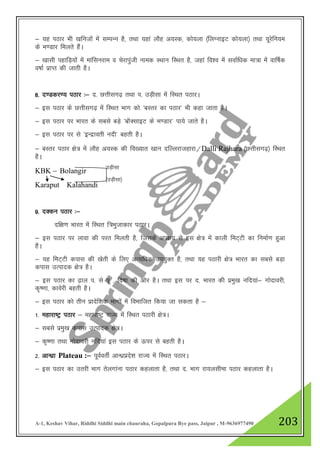 A-1, Keshav Vihar, Riddhi Siddhi main chauraha, Gopalpura Bye pass, Jaipur , M-9636977490 203
& ;g iBkj Hkh [kfutksa esa lEiUu gS] rFkk ;gka ykSg v;Ld] dks;yk ¼fyXukbV dks;yk½ rFkk ;wjsfu;e
ds Hk.Mkj feyrs gSaA
& [kklh igkfM+;ksa esa ekaflujke o psjkiqath uked LFkku fLFkr gS] tgka fo”o esa lokZf/kd ek=k esa okf"kZd
o"kkZ izkIr dh tkrh gSA
8- n.Mdj.; iBkj %& n- NŸkhlx<+ rFkk i- mM+hlk esa fLFkr iBkjA
& bl iBkj ds NŸkhlx<+ esa fLFkr Hkkx dks ^cLrj dk iBkj* Hkh dgk tkrk gSA
& bl iBkj ij Hkkjr ds lcls cM+s ^ckWDlkbV ds Hk.Mkj* ik;s tkrs gSA
& bl iBkj ij ls ^bUnzkorh unh* cgrh gSA
& cLrj iBkj {ks= esa ykSg v;Ld dh fo[;kr [kku nfYyjktgkjk@Dalli Rajhara ¼NŸkhlx<+½ fLFkr
gSA
KBK & Bolangir
Karaput Kalahandi
9- nDdu iBkj %&
nf{k.k Hkkjr esa fLFkr f=Hkqtkdkj iBkjA
& bl iBkj ij ykok dh ijr feyrh gS] ftlds vi{k; ls bl {ks= esa dkyh feV~Vh dk fuekZ.k gqvk
gSA
& ;g feV~Vh dikl dh [ksrh ds fy, vR;f/kd mi;qDr gS] rFkk ;g iBkjh {ks= Hkkjr dk lcls cM+k
dikl mRiknd {ks= gSA
& bl iBkj dk <+ky i- ls iw - fn’kk dh vksj gSA rFkk bl ij n- Hkkjr dh izeq[k ufn;ka& xksnkojh]
d`".kk] dkosjh cgrh gSA
& bl iBkj dks rhu izknsf”kd Hkkxksa esa foHkkftr fd;k tk ldrk gS &
1- egkjk"Vª iBkj & egkjk"Vª jkT; esa fLFkr iBkjh {ks=A
& lcls izeq[k dikl mRiknd {ks=A
& d`".kk rFkk xksnkojh ufn;ka bl iBkj ds Åij ls cgrh gSA
2- vkU/kzk Plateau :& iwoZorhZ vkU/kzizns”k jkT; esa fLFkr iBkjA
& bl iBkj dk mrjh Hkkx rsyxkauk iBkj dgykrk gS] rFkk n- Hkkx jk;ylhek iBkj dgykrk gSA
mM+hlk
¼mM+hlk½
 