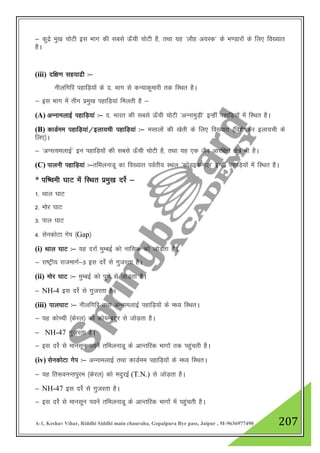 A-1, Keshav Vihar, Riddhi Siddhi main chauraha, Gopalpura Bye pass, Jaipur , M-9636977490 207
& dqnzs eq[k pksVh bl Hkkx dh lcls Å¡ph pksVh gS] rFkk ;g ^ykSg v;Ld* ds Hk.Mkjksa ds fy, fo[;kr
gSA
(iii) nf{k.k lg;knzh %&
uhyfxfj igkfM+;ksa ds n- Hkkx ls dU;kdqekjh rd fLFkr gSA
& bl Hkkx esa rhu izeq[k igkfM+;ka feyrh gS &
(A) vUukeykbZ igkfM+;ka %& n- Hkkjr dh lcls Å¡ph pksVh ^vUukeqM+h* bUgha igkfM+;ksa esa fLFkr gSA
(B) dkMZee igkfM+;ka@byk;ph igkfM+;ka %& elkyksa dh [ksrh ds fy, fo[;kr ¼fo”ks"kdj byk;ph ds
fy,½A
& ^vXLR;eykbZ* bu igkfM+;ksa dh lcls Å¡ph pksVh gS] rFkk ;g ,d tSo vkjf{kr {ks= Hkh gSA
(C) ikyuh igkfM+;ka %&rfeyukMw dk fo[;kr ioZrh; LFky ^dksMbduky* bUgha igkfM+;ksa esa fLFkr gSA
* if’peh ?kkV esa fLFkr izeq[k njsZ &
1- Fkky ?kkV
2- eksj ?kkV
3- iky ?kkV
4- lsudksVk xsi ¼Gap½
(i) Fkky ?kkV %& ;g njkZ eqEcbZ dks ukfld dks tksM+rk gSA
& jk"Vªh; jktekxZ&3 bl njsZ ls xqtjrk gSA
(ii) eksj ?kkV %& eqEcbZ dks iq.ks ls tksM+rk gSA
& NH-4 bl njsZ ls xqtjrk gSA
(iii) iky?kkV %& uhyfxfj rFkk vUukeykbZ igkfM+;ksa ds e/; fLFkrA
& ;g dksPph ¼dsjy½ dks dks;EcVqj ls tksM+rk gSA
& NH-47 xqtjrk gSA
& bl njsZ ls ekulwu iousa rfeyukMw ds vkUrfjd Hkkxksa rd igqaprh gSA
(iv) lsudksVk xsi %& vUukeykbZ rFkk dkMZee igkfM+;ksa ds e/; fLFkrA
& ;g fr:ouUriqje ¼dsjy½ dks enqjbZ (T.N.) ls tksM+rk gSA
& NH-47 bl njsZ ls xqtjrk gSA
& bl njsZ ls ekulwu iousa rfeyukMw ds vkUrfjd Hkkxksa esa igqaprh gSA
 