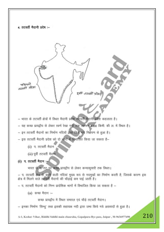 A-1, Keshav Vihar, Riddhi Siddhi main chauraha, Gopalpura Bye pass, Jaipur , M-9636977490 210
4- rVorhZ eSnkuh izns’k %&
& Hkkjr ds rVorhZ {ks=ksa esa fLFkr eSnkuh izns”k rVorhZ eSnkuh izns”k dgykrk gSA
& ;g dPN izk;}hi ls ysdj Lo.kZ js[kk unh rd yxHkx 6000 fdeh- dh y- esa fLFkr gSA
& bu rVorhZ eSnkuksa dk fuekZ.k ufn;ksa }kjk fd;s x;s fu{ksi.k ls gqvk gSA
& bl rVorhZ eSnkuh izns”k dks nks Hkkxksa esa foHkkftr fd;k tk ldrk gS&
(i) i- rVorhZ eSnku
(ii) iwohZ rVorhZ eSnku
(i) i- rVorhZ eSnku %&
Hkkjr ds i- rV ij dPN izk;}hi ls ysdj dU;kdqekjh rd fLFkrA
& i- rVorhZ {ks= ls cgus okyh ufn;ka eq[; :i ls uneq[kksa dk fuekZ.k djrh gS] ftlds dkj.k bl
{ks= esa feyus okys rVorhZ eSnkuksa dh pkSM+kbZ de ikbZ tkrh gSA
& i- rVorhZ eSnkuksa dks fuEu izknsf”kd Hkkxksa esa foHkkftr fd;k tk ldrk gS &
(a) dPN eSnku %&
dPN izk;}hi esa fLFkr lery ,oa pkSM+s rVorhZ eSnkuA
& budk fuekZ.k ^flU/kq* rFkk bldh lgk;d unh }kjk tek fd;s x;s volknksa ls gqvk gSA
 