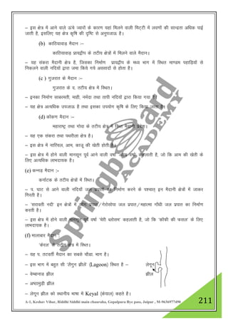 A-1, Keshav Vihar, Riddhi Siddhi main chauraha, Gopalpura Bye pass, Jaipur , M-9636977490 211
& bl {ks= esa vkus okys Åaps Tokjksa ds dkj.k ;gka feyus okyh feV~Vh esa yo.kksa dh lkUnzrk vf/kd ikbZ
tkrh gS] blfy, ;g {ks= d`f"k dh n`f"V ls vuqitkÅ gSA
(b) dkfB;kokM+ eSnku %&
dkfB;kokM+ izk;}hi ds rVh; {ks=kas esa feyus okys eSnkuA
& ;g ladjk eSnkuh {ks= gS] ftldk fuekZ.k izk;}hi ds e/; Hkkx eas fLFkr ek.Me igkfM+;ksa ls
fudyus okyh ufn;ksa }kjk tek fd;s x;s volknksa ls gksrk gSA
(c ) xqtjkr ds eSnku %&
xqtjkr ds n- rVh; {ks= esa fLFkrA
& budk fuekZ.k lkcjerh] ekgh] ueZnk rFkk rkih ufn;ksa }kjk fd;k x;k gSA
& ;g {ks= vR;f/kd mitkÅ gS rFkk bldk mi;ksx d`f"k ds fy, fd;k tkrk gSA
(d) dksad.k eSnku %&
egkjk"Vª rFkk xksok ds rVh; {ks= esa fLFr eSnkuh izns”kA
& ;g ,d ladjk rFkk iFkjhyk {ks= gSA
& bl {ks= esa ukfj;y] vke] dktw dh [ksrh gksrh gSA
& bl {ks= esa gksus okyh ekulwu iwoZ vkus okyh o"kkZ ^vkkez o"kkZ* dgykrh gS] tks fd vke dh [ksrh ds
fy, vR;f/kd ykHknk;d gSA
(e) dUuM+ eSnku :-
dukZVd ds rVh; {ks=ksa esa fLFrA
& i- ?kkV ls vkus okyh ufn;k¡ ty izikrksa dk fuekZ.k djus ds i”pkr~ bu eSnkuh {ks=ksa esa tkdj
fxjrh gSA
& ^ljkorh unh* bu {ks=ksa esa tkWx izikr@xsjkslksik ty izikr@egkRek xk¡/kh ty izikr dk fuekZ.k
djrh gSA
& bl {ks= esa gksus okyh ekulwu iwoZ o"kkZ ^psjh Cyksle* dgykrh gS] tks fd ^dkWQh dh Qly* ds fy,
ykHknk;d gSA
(f) ekykckj eSnku :
^dsjy* ds rVh; {ks= esa fLFrA
& ;g i- rVorhZ eSnku dk lcls pkSMk- Hkkx gSA
& bl Hkkx esa cgqr lh ^ySxqu >hysa* ¼Lagoon½ fLFkr gS & ysxwu
& osEckukM >hy >hy
& v"BkeqM+h >hy
& ysxwu >hy dks LFkkuh; Hkk"kk esa Keyal ¼ds;ky½ dgrs gSA
 