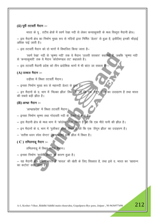A-1, Keshav Vihar, Riddhi Siddhi main chauraha, Gopalpura Bye pass, Jaipur , M-9636977490 212
(ii) iwohZ rVorhZ eSnku %&
Hkkjr ds iw - rVh; {ks=ksa esa Lo.kZ js[kk unh ls ysdj dU;kdqekjh ds e/; foLr`r eSnkuh {ks=A
& bl eSnkuh {ks= dk fuekZ.k eq[; :i ls ufn;ksa }kjk fufeZr ^MsYVk* ls gqvk gS] blhfy, budh pkSM+kbZ
vf/kd ikbZ tkrh gSA
& bl rVorhZ eSnku dks nks Hkkxksa esa foHkkftr fd;k tkrk gS&
^Lo.kZ js[kk* unh ls ^d`".kk unh* rd ;s eSnku ^mRRkjh ljdkj* dgykrs gS] tcfd ^d`".kk unh*
ls ^dU;kdqekjh* rd ;s eSnku ^dksjkse.My rV* dgykrs gSA
& bl rVorhZ eSnkuh izns”k dks rhu izknsf”kd Hkkxksa esa Hkh ckaVk tk ldrk gS &
(A) mRdy eSnku %&
mM+hlk esa fLFkr rVorhZ eSnkuA
& budk fuekZ.k eq[; :i ls egkunh MsYVk ls gqvk gSA
& bu eSnkuksa ds n- Hkkx esa ^fpYdk >hy* fLFkr gS] tks fd ,d ySxwu >hy dk mnkgj.k gS rFkk Hkkjr
dh lcls cM+h >hy gSA
(B) vkU/kzk eSnku %&
^vkU/kzkizns”k* esa fLFkr rVorhZ eSnkuA
& budk fuekZ.k d`".kk rFkk xksnkojh unh ds MsYVk ls gqvk gSA
& bl eSnkuh {ks= ds e/; Hkkx esa ^dksys: >hy* fLFkr gS tks fd ,d ehBs ikuh dh >hy gSA
& bu eSnkuksa ds n- Hkkx esa ^iqyhdV >hy* fLFkr gS tks fd ,d ^ySxwu >hy* dk mnkgj.k gSA
& ^lrh”k /kou Lisl lsUVj* ¼vkU/kzizns”k½ blh >hy esa fLFkr gSA
( C ) rfeyukMw eSnku %&
rfeyukMw esa fLFkr rVh; eSnkuA
& budk fuekZ.k ^dkosjh MsYVk* ds dkj.k gqvk gSA
& ;g eSnkuh {ks= nf{k.k Hkkjr esa ^pkoy* dh [ksrh ds fy, fo[;kr gS] rFkk bls n- Hkkjr dk ^[kk|Uu
dk dVksjk* dgk tkrk gSA
 