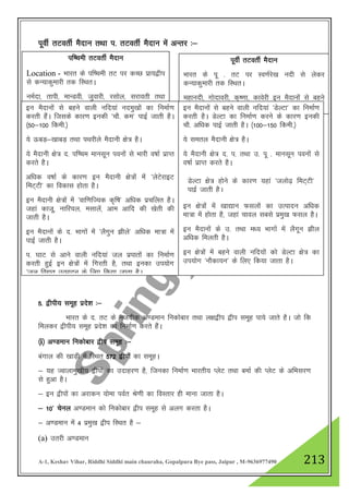 A-1, Keshav Vihar, Riddhi Siddhi main chauraha, Gopalpura Bye pass, Jaipur , M-9636977490 213
iwohZ rVorhZ eSnku rFkk i- rVorhZ eSnku esa vUrj %&
5- }hih; lewg izns”k %&
Hkkjr ds n- rV ds utnhd v.Meku fudksckj rFkk y{k}hi }hi lewg ik;s tkrs gSA tks fd
feydj }hih; lewg izns”k dk fuekZ.k djrs gSaA
¼i½ v.Meku fudksckj }hi lewg %&
caxky dh [kkM+h esa fLFkr 572 }hiksa dk lewgA
& ;g Tokykeq[kh; }hiksa dk mnkgj.k gS] ftudk fuekZ.k Hkkjrh; IysV rFkk cekZ dh IysV ds vfHklj.k
ls gqvk gSA
& bu }hiksa dk vjkdu ;ksek ioZr Js.kh dk foLrkj gh ekuk tkrk gSA
& 10* psuy v.Meku dks fudksckj }hi lewg ls vyx djrk gSA
& v.Meku esa 4 izeq[k }hi fLFkr gS &
(a) mrjh v.Meku
if’peh rVorhZ eSnku
Location - Hkkjr ds if’peh rV ij dPN izk;}hi
ls dU;kdqekjh rd fLFkrA
ueZnk] rkih] ekUMoh] tqokjh] jlksy] ljkorh rFkk
isfj;kj bu eSnkuksa ls cgus okyh izeq[k ufn;ka gSA
iwohZ rVorhZ eSnku
Hkkjr ds iw - rV ij Lo.kZjs[k unh ls ysdj
dU;kdqekjh rd fLFkrA
egkunh] xksnkojh] d`".kk] dkosjh bu eSnkuksa ls cgus
okyh izeq[k ufn;ka gSA
bu eSnkuksa ls cgus okyh ufn;ka uneq[kksa dk fuekZ.k
djrh gSaA ftlds dkj.k budh ^pkS- de* ikbZ tkrh gSA
¼50&100 fdeh-½
;s ÅcM+&[kkcM+ rFkk iFkjhys eSnkuh {ks= gSA
;s eSnkuh {ks= n- if’pe ekulwu iouksa ls Hkkjh o"kkZ izkIr
djrs gSA
vf/kd o"kkZ ds dkj.k bu eSnkuh {ks=ksa esa ^ysVsjkbV
feV~Vh* dk fodkl gksrk gSA
bu eSnkuh {ks=ksa esa ^okf.kfT;d d`f"k* vf/kd izpfyr gSA
tgka dktw] ukfj;y] elkysa] vke vkfn dh [ksrh dh
tkrh gSA
bu eSnkuksa ds n- Hkkxksa esa ^ySxqu >hys* vf/kd ek=k esa
ikbZ tkrh gSA
i- ?kkV ls vkus okyh ufn;ka ty izikrksa dk fuekZ.k
djrh gqbZ bu {ks=ksa esa fxjrh gS] rFkk budk mi;ksx
^ty fo|qr mRiknu ds fy, fd;k tkrk gSA
bu eSnkuksa ls cgus okyh ufn;ka ^MsYVk* dk fuekZ.k
djrh gSA MsYVk dk fuekZ.k djus ds dkj.k budh
pkS- vf/kd ikbZ tkrh gSA ¼100&150 fdeh-½
;s lery eSnkuh {ks= gSA
;s eSnkuh {ks= n- i- rFkk m- iw - ekulwu iouksa ls
o"kkZ izkIr djrs gSA
bu {ks=ksa esa [kk|ku Qlyksa dk mRiknu vf/kd
ek=k esa gksrk gS] tgka pkoy lcls izeq[k Qly gSA
bu eSnkuksa ds m- rFkk e/; Hkkxksa esa ySxwu >hy
vf/kd feyrh gSA
bu {ks=ksa esa cgus okyh ufn;kas dks MsYVk {ks= dk
mi;ksx ^ukSdk;u* ds fy, fd;k tkrk gSA
MsYVk {ks= gksus ds dkj.k ;gka ^tyks<+ feV~Vh*
ikbZ tkrh gSA
 