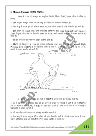 A-1, Keshav Vihar, Riddhi Siddhi main chauraha, Gopalpura Bye pass, Jaipur , M-9636977490 219
2. Modern Concept ¼vk/kqfud fl)kar½ %&
1950 ds n”kd esa ekulwu dk vk/kqfud fl)kar Flohn ¼¶yksu½ uked ekSle oSKkfud us
fn;kA
& buds vuqlkj ekulwu fuekZ.k ds fy, ok;q nkc isfV;ksa dk foLFkkiu ftEesnkj gSA
& xzh"e _rq ds nkSjku lw;Z dh xfr ds dkj.k ok;q nkc isfV;ka mRrj dh vksj foLFkkfir gks tkrh gSA
& blh dkj.k ls ITCZ ¼vUr% m".k dfVca/kh; vfHklj.k {ks=½ Intra Tropical Convergence
Zone fo"kqor js[kh; {ks=ksa ls foLFkkfir gksdj 20* ls 25* mrjh v{kka”kksa okys {ks= esa vkdj LFkkfir gks
tkrk gSA
& ;g {ks= Hkkjr ds e/; Hkkxksa ij vkdj LFkkfir gksrk gSA
& ITCZ ds foLFkkiu ds lkFk gh miks".k dfVca/kh; mPp nkc isVh ¼Sub Tropical High
Pressure Belt [STHPB]½ Hkh foLFkkfir gksrh gS] rFkk ;s 40 ls 45* mRrj rFkk 10 ls 15* n-
v{kka”kksa esa tkdj LFkkfir gks tkrh gSA
n- xksyk)Z esa fLFkr mPp nkc isVh ls ITCZ dh rjQ iousa pyuk izkjaHk gksrh gSA
& tc ;s O;kikfjd iousa fo"kqor js[kk dks ikj djus ds i”pkr~ m- xksyk)Z esa vkrh gS] rks ^dksfj;ksfyl
cy* ds dkj.k ;s gok;sa S.W. ls N.E. dh vksj pyus yxrh gSA rFkk viuh fn”kk ds dkj.k Hkkjrh;
miegk}hi ls vkdj Vdjkrh gSA
& ;gh O;kikfjd iousa lkmFk osLV ekulwu winds dgykrh gSA
& 'khr _rq ds nkSjku ok;qnkc isfV;ka nf{k.k dh vksj foLFkkfir gksrh gS] ftlds dkj.k Hkkjr ds Åij
miks".k dfVca/kh; mPp nkc isVh (STHPB) vkdj LFkkfir gks tkrh gSA
 