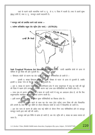 A-1, Keshav Vihar, Riddhi Siddhi main chauraha, Gopalpura Bye pass, Jaipur , M-9636977490 220
tgka ls pyus okyh O;kikfjd iousa m- iw - ls n- i- fn”kk esa pyrh gSA rFkk ;s gok;sa 'kq"d
¼dry½ gksrh gS] rFkk m- iw - ekulwu gok;sa dgykrh gSA
* ekulwu o"kkZ dks izHkkfor djus okys dkjd %&
1- miks".k dfVca/kh; iNqok tsV LVªhe ¼tsV iou½ & (STWJS)
Sub Tropical Western Jet Stream (STWJS) : 30 * mŸkjh v{kka”kh; {ks=ksa ds Åij ls
if”pe ls iwoZ fn”kk dh vksj xqtjrh gSA
& ^fgeky; ioZrksa* ds dkj.k ;g tsV LVªhe nks 'kk[kkvksa esa foHkkftr gks tkrh gS &
bldh m- 'kk[kk fgeky; ioZrksa ds m- ls ^frCcr ds iBkj* ds Åij ls xqtjrh gS] tcfd
bldh n- 'kk[kk ^xaxk ds eSnkuksa* ds Åij ls xqtjrh gSA
& bl n- 'kk[kk ds dkj.k ikfdLrku] vQxkfuLrku {ks= esa mPp ok;qe.My esa ok;q dk ?kM+h dh lwbZ
dh fn”kk esa pØ.k gksus yxrk gSA ftlds dkj.k ;gka mPp nkc ifjfLFkfr;ksa dk fuekZ.k gksrk gSA
& mPp nkc ds dkj.k bu {ks=ksa esa o Hkkjr ds mŸkjh Hkkxksa esa ok;q dk voryu gksrk gS] tks fd fQj
ok;qe.Myh; LFkkf;Ro dh ifjfLFkfr;ka mRiUu djrh gSA
& blh dkj.k ls 'khr _rq ds nkSjku 'kq"d ifjfLFkfr;ksa dk fodkl gksrk gSA
xfeZ;ksa dh rhozrk c<+us ds lkFk ;g tsV iou ¼tsV LVªhe½ mŸkj fn”kk dh vksj foLFkkfir
gksus yxrh gSA rFkk ;g twu efgusa ds nkSjku fgeky; ioZrksa ds mŸkj esa foLFkkfir gks tkrh gSA
& bl tsV iou ds dkj.k gh vizSy rFkk ebZ efgus ds nkSjku fuEu nkc ifjfLFkfr;ka gksus ds ckotwn
ekulwu iouksa }kjk o"kkZ ugha dh tkrhA
ekulwu o"kkZ bl frfFk ls izkjaHk gks tkrh gS] tc tsV LVªhe dh n- 'kk[kk dk izHkko lekIr gks
tkrk gSA
 