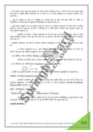 A-1, Keshav Vihar, Riddhi Siddhi main chauraha, Gopalpura Bye pass, Jaipur , M-9636977490 223
& bl dkj.k mRiUu gqbZ nkc izo.krk ds dkj.k iz”kkUr egklkxj ds iw - Hkkxksa esa ok;q dk laogu izkjaHk
gks tkrk gS] tcfd iz”kkUr egklkxj ds i- Hkkxksa esa o n- fgUn egklkxj ij ok;q dk voryu gksus
yxrk gSA
& ok;q ds laogu ds dkj.k n- vesfjdk ds i-rVh; {ks=ksa esa Hkkjh o"kkZ izkIr gksrh gS] tcfd iw-
vkWLVsªfy;k ds rVh; {ks=ksa esa lw[ks dh ifjfLFkfr;ksa dk fodkl gksrk gSA
& blh nkSjku leqnzh ty dk rkieku c<+us ds dkj.k iw „ iz”kkUr egklkxj esa cM+h ek=k esa tyh;
thoksa dk uk”k gks tkrk gSA tks fd n- vesfjdk ds i- rVh; {ks=ksa esa feyus okys eRL;;u m|ksx dks
Hkkjh uqdlku igqapkrk gSA
vyuhuks ds nkSjku n- fgUn egklkxj esa gks jgs ok;q ds voryu ds dkj.k ;gka ls pyus
okyh O;kikfjd iouksa esa ty ok"i dh ek=k de gks tkrh gS] tks fQj Hkkjrh; ekulwu dks Hkh detksj
cuk nsrk gSA
& blhfy, lkekU;r% vy uhuks ds nkSjku Hkkjrh; miegk}hi ij ekulwu o"kkZ dh ek=k de gks tkrh
gSA
n- iz”kkUr egklkxj ds iw - rFkk if”peh Hkkxksa esa feyus okyh nkc izo.krk ds dkj.k bu
{ks=ksa esa ok;q dk ,d dksf”kdk ¼cell½ ds :i esa pØ.k gksus yxrk gSA
& ;g dksf”kdk ^okWdj dksf”kdk ¼Walker cell½ dgykrh gSA
vyuhuks dk fuekZ.k gksus ij okWdj dksf”kdk eas ok;q ds pØ.k dh fn”kk foijhr gks tkrh gSA
& bl ifj?kVuk dks ^nf{k.kh nksyu ¼Southern oscillation½ dgrs gSA
& D;ksafd ;g <+ksyu vyuhuks ds dkj.k gksrk gS] blhfy, ;g ifj?kVuk ENSO Hkh dgykrh gSA
ENSO - El Nino Southern Oscillation
vyuhuks ds fuekZ.k dh igpku djus ds fy, rFkk bldh rhozrk dk irk yxkus ds fy, ,d
lwpdkad (Index) dk fodkl fd;k x;k gS] tks fd ^n- <+ksyu lwpdkad* (South Oscillation
Index) (SOI) dgykrk gSA
SOI = P(Tithiti) - P(Darwin)
Pacific Ocean ij Pressure Indian ocean ij Pressure
tc SOI dk eku 'kwU; ls vf/kd gksrk gS] rc ;g lkekU; ifjfLFkfr dk lwpd gksrk gS rFkk
tc bldk eku 'kwU; ls de gksrk gS] rc ;g vyuhuks fuekZ.k dk lwpd gksrk gSA
vyuhuks dh fLFkfr »
 