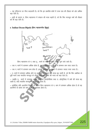 A-1, Keshav Vihar, Riddhi Siddhi main chauraha, Gopalpura Bye pass, Jaipur , M-9636977490 225
& ;g ifj?kVuk yk uhuk dgykrh gSA tks fd bu izHkkfor {ks=ksa esa mPp nkc dh rhozrk dks vksj vf/kd
c<+k nsrh gSA
& blh ds dkj.k n- fgUn egklkxj esa laogu dh ek=k c<+rh gS] tks fd fQj ekulwu o"kkZ dh rhozrk
dks Hkh c<+k nsrh gSA
4- Indian Ocean Dipole ¼fgUn egklkxjh; f}/kzqo½
fgUn egklkxj ds i- rFkk iw - Hkkxksa ds e/; ^foijhr rkih; xq.k ik;s tkrs gSaA
& tc i- Hkkxksa esa rkieku vf/kd gksrk gS] mlds eqdkcys iw- Hkkxksa esaa rkieku de ik;k tkrk gSA
& tc i- Hkkxksa esa rkieku de gksrk gS] blds eqdkcys iw - Hkkxksa esa rkieku T;knk ik;k tkrk gSA
& i- Hkkxksa esa rkieku vf/kd gksus ij bu {ks=ksa esa laogu dh ek=k c<+ tkrh gS] tks fd fQj vÝhdk ds
iwohZ Hkkxksa rFkk Hkkjrh; ekulwu ds nkSjku gksus okyh o"kkZ dh ek=k dks c<k nsrk gSA
& tcfd iw - Hkkxksa esa rkieku vf/kd gksus ij b.Mksusf”k;k rFkk m- vkWLVsªfy;k esa o"kkZ dh ek=k c<+
tkrh gS] rFkk Hkkjrh; ekulwu detksj gks tkrk gSA
& blhfy, ;fn vyuhuks fuekZ.k ds nkSjku fgUn egklkxj ds i- Hkkx esa rkieku vf/kd gksrk gS rks og
vyuhuks ds izHkko dks de djus esa lgk;d gksrk gSA
 