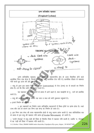 A-1, Keshav Vihar, Riddhi Siddhi main chauraha, Gopalpura Bye pass, Jaipur , M-9636977490 226
Å".k dfVca/kh; pØokr
[Tropical Cyclone]
TROPICAL CYCLONE
Å".k dfVca/kh; pØokr] Å".k dfVca/kh; egklkxjh; {ks= ds Åij fodflr gksus okys
vR;f/kd fuEu nkc dsUnz gS] ftuds pkjksa vksj ok;q vR;f/kd rst xfr ls@vR;f/kd rhozrk ls pØokr
xfr djrs gq, Åij dh vksj mBrh gSA
& ok;q ds }kjk bl izdkj fd;s x;s laogu ¼convection½ ls rst ¼mPp½ nj ls cknyksa dk fuekZ.k
gksrk gSA tks fd fQj Hkkjh o"kkZ mRiUu djrs gSA
;g pØokr O;kikfjd iouksa ds izHkko esa vkxs c<+rs gS] rFkk egk}hiksa ds iw - rVksa dks izHkkfor
djrs gSA
& ok;q dh vR;f/kd xfr ds dkj.k ;g tku o eky dks Hkkjh uqdlku igqapkrs gSA
» buds fuekZ.k dh izfØ;k %&
1- bu pØokrksa dk fuekZ.k Å".k dfVca/kh; egklkxjksa esa fLFkr }hiksa ij izkjaHk gksrk gSA tgka
mPp lkSj rki ds dkj.k ,d fuEu nkc dsUnz dk fuekZ.k gks tkrk gSA
2- bl fuEu nkc dsUnz dh rjQ egklkxjh; {ks=ksa ls ok;q pyuk izkjaHk djrh gS] rFkk dksfj;ksfyl cy
ds izHkko ls bl ok;q dh pØokj xfr izkjaHk (Circular Movement) gks tkrh gSA
& ^mŸkjh xksyk)Z* esa ok;q ?kM+h dh fn”kk ds foijhr fn”kk esa pØokj xfr djrh gS] tcfd ^n- xksyk)Z*
esa og ^?kM+h dh fn”kk* esa pØokj xfr djrh gSA
 