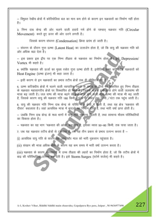 A-1, Keshav Vihar, Riddhi Siddhi main chauraha, Gopalpura Bye pass, Jaipur , M-9636977490 227
& fo"kqor js[kh; {ks=ksa esa dksfj;ksfyl cy dk eku de gksus ds dkj.k bu pØokrksa dk fuekZ.k ugha gksrk
gSA
3- fuEu nkc dsUnz dh vksj pyus okyh gok;sa xeZ gksus ds i”pkr~ pØokj xfr (Circular
Movement) djrs gq, Åij dh vksj mBus yxrh gSA
ftlds dkj.k la?kuu ¼Condensation½ fØ;k izkjaHk gks tkrh gSA
& la?kuu ds nkSjku xqIr Å"ek ¼Latent Heat½ dk mRltZu gksrk gS] tks fd ok;q dh pØokj xfr dks
vksj vf/kd c<k nsrk gSA
& bl izdkj bl }hi ij ,d fuEu rhozrk ds pØokr dk fuekZ.k gksrk gSA bls Depression/
Vortex Hkh dgrs gSA
4- D;kasfd pØokr dh ÅtkZ dk eq[; L=ksr xqIr Å"ek gksrh gS] blhfy, Å".k dfVca/kh; pØokrksa dks
Heat Engine ¼Å"ek batu½ Hkh dgk tkrk gSA
& blh dkj.k ls bu pØokrksa dk izHkko rVh; {ks=ksa rd gh lhfer jgrk gSA
5- Å".k dfVca/kh; {ks=ksa esa pyus okyh O;kikfjd iouksa ds izHkko ls }hiksa ij fodflr gq, fuEu rhozrk
ds pØokr egklkxjh; {ks=ksa ij foLFkkfir gks tkrs gSA ftlds dkj.k bUgsa izkIr gksus okyh tyok"i dh
ek=k c<+ tkrh gSA ty ok"i dh ek=k c<+us ls bUgsa izkIr gksus okyh xqIr Å"ek dh ek=k Hkh c<+ tkrh
gS] ftlds dkj.k ok;q dh pØokj xfr 180 fdeh-@?kaVk ls ysdj 250 fdeh-@?kaVk rd igqap tkrh gSA
6- ok;q dh pØokj xfr fuEu nkc dsUnz ds ifjf/k okys {ks=ksa esa gksrh gS] rFkk ;g {ks= ^pØokr dh
nhokj* dgykrk gSA tgka vR;f/kd ek=k esa cknyksa dk fuekZ.k gksrk gS] rFkk Hkkjh o"kkZ izkIr gksrh gSA
& tcfd fuEu nkc dsUnz ds e/; Hkkxksa esa ok;q xfr lkekU; feyrh gS] rFkk lkekU; ekSle ifjfLFkfr;ksa
dk fodkl gksrk gSA
& pØokr dk ;g Hkkx ^pØokr dh vka[k* dgykrk gS] bldk O;kl 50&80 fdeh- rd ik;k tkrk gSA
7- tc ;g pØokr rVh; {ks=ksa ls Vdjkrk gS] rc ;g rhu izdkj ds izHkko mRiUu djrk gS &
¼i½ vR;f/kd ok;q xfr ds dkj.k ;g tku vkSj eky dks Hkkjh uqdlku igqapkrk gSA
(ii) laogu dh ek=k vf/kd gksus ds dkj.k ;g de le; esa Hkkjh o"kkZ mRiUu djrk gSA
(iii) pØokr ds dkj.k egklkxjksa esa mPp rhozrk dh ygjksa dk fuekZ.k gksrk gS] tks fd rVh; {ks=ksa esa
ck<+ dh ifjfLFkfr;ka mRiUu dj nsrh gSA bls Storm Surges ¼LVkseZ ltZl½ Hkh dgrs gSA
 