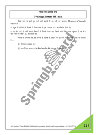 A-1, Keshav Vihar, Riddhi Siddhi main chauraha, Gopalpura Bye pass, Jaipur , M-9636977490 228
Hkkjr dk viokg ra=
Drainage System Of India
ftl ekxZ ls cgrs gq, unh vkxs c<+rh gS] og unh dk ^viokg ¼Drainage Channel½
dgykrk gSA
& cgqr lh ufn;ksa ds feyus ls fdlh {ks= esa ,d ^viokg ra=* dk fuekZ.k gksrk gSA
& og {ks= tgka ls o"kkZ vFkok fgeunksa ls feyus okyk ty fdlh unh fo”ks"k rd igqaprk gS] og {ks=
ml unh dk csflu ¼ ½ dgykrk gSA
Hkkjr ds viokg ra= dks ufn;kas ds L=ksr ds vk/kkj ij nks oxksZa esa foHkkftr fd;k tk ldrk
gS &
¼1½ fgeky; viokg ra=
¼2½ izk;}hih; viokg ra= ¼Peninsular Drainage System½
 