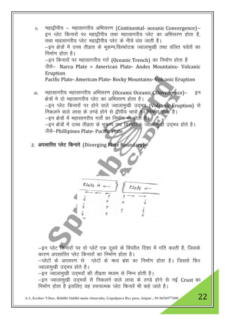 A-1, Keshav Vihar, Riddhi Siddhi main chauraha, Gopalpura Bye pass, Jaipur , M-9636977490 22
ii. egk}hih; & egklkxjh; vfHklj.k (Continental- oceanic Convergence)&
bu IysV fdukjksa ij egk}hih; rFkk egklkxjh; IysV dk vfHklj.k gksrk gS]
rFkk ekglkxjh; IysV egk}hih; IysV ds uhps /kal tkrh gSA
&bu {ks=ksa esa mPp rhozrk ds HkwdEi]foLQksVd Tokykeq[kh rFkk ofyr ioZrksa dk
fuekZ.k gksrk gSA
&bu fdukjksa ij egklkxjh; xrZ (Oceanic Trench) dk fuekZ.k gksrk gS
tSls& Narca Plate = American Plate- Andes Mountains- Volcanic
Eruption
Pacific Plate- American Plate- Rocky Mountains- Volcanic Eruption
iii. egklkxjh; egklkxjh; vfHklj.k (Oceanic Oceanic COnvergence)& bu
{ks=kas es nks egklkxjh; IysV dk vfHklj.k gksrk gSA
&bu IysV fdukjksa ij gksus okys Tokykeq[kh mn~Hko (Volcanic Eruption) ls
fudyus okys ykok ds B.Ms gksus ls }hih; pkiks dk fuekZ.k gksrk gSA
&bu {ks=ksa esa egklkxjh; xrksaZ dk fuekZ.k Hkh gksrk gSA
&bu {ks=ksa esa mPp rhozrk ds HkwdEi rFk foLQksVd Tokykeq[kh mn~Hko gksrs gSA
tSLks&Phillipines Plate- Pacific Plate
2- vilkfjr IysV fdukjs (Diverging Plate Boundary)&
&bu IysV fdukjksa ij nks IysVsa ,d nwljs ds foijhr fn”kk esa xfr djrh gS] ftlds
dkj.k vilkfjr IysV fdukjksa dk fuekZ.k gksrk gSA
&IysVksa ds vilj.k ls IysVksa ds e/; Hkza”k dk fuekZ.k gksrk gSA ftlls fQj
Tokykeq[kh mn~Hko gksrs gSA
&bu Tokykeq[kh mn~Hkoksa dh rhozrk e/;e ls fuEu gksrh gSA
&bu Tokykeq[kh mn~Hkoksa lss fudyus okys ykok ds B.Ms gksus ls ubZ Crust dk
fuekZ.k gksrk gS blfy, ;g jpukRed IysV fdukjsa Hkh dgs tkrs gSA
 