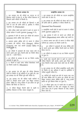 A-1, Keshav Vihar, Riddhi Siddhi main chauraha, Gopalpura Bye pass, Jaipur , M-9636977490 229
fgeky; viokg ra=
1- bl viokg ra= dh ufn;ksa dk mn~xe ;k rks
fgeky; ioZrksa ls gksrk gS] ;k fQj ufn;ka fgeky; ls
fudyus okyh ufn;ksa ls feyrh gSA
2- bl viokg ra= dh ufn;kas dks fgeunksa o o"kkZ
nksuksa ls ty dh izkfIr gksrh gS] blfy, ;s ufn;ka
^lnkuhjk* gSA ¼Peninsular)
3- uohu ofyr ioZrksa okys {ks=ksa ls cgus ds dkj.k ;s
ufn;ka orZeku esa viuh ;qokoLFkk ¼young½ esa gSA
4- ;qokoLFkk esa gksus ds dkj.k bu ufn;ksa dh vijnu
¼erosion½ {kerk vf/kd ikbZ tkrh gSA
5- vijnu {kerk vf/kd gksus ds dkj.k ;s ufn;ka
v&vkdkj dh ?kkfV;ka] xksjt ¼Gorges½] dSfu;u
¼Canyon½ rFkk ty izikrksa (water falls) dk
fuekZ.k djrh gSA
6- bu ufn;ksa esa volknksa dh ek=k T;knk gksus ds
dkj.k buds }kjk o`gn~ eSnkuh {ks=ksa dk fuekZ.k fd;k
tkrk gS & mŸkjh eSnkuA
7- bu ufn;ksa ds viokg ds ry dk fuekZ.k tyks<+
volknksa ls gqvk gSA
izk;}hih; viokg ra=
1- bl viokg ra= dh ufn;kas dk mn~xe izk;}hih;
iBkjh {ks=ksa ls gksrk gSA
2- bl viokg ra= dh ufn;ksa dks dsoy o"kkZ ls ty
dh izkfIr gksrh gS] blhfy, ;s ufn;ka ekSleh gSA
¼Seasonal Non Perennial)
3- izk;}hih; iBkjh {ks=ksa ls cgus ds dkj.k ;s ufn;ak
viuh o`)koLFkk (old) esa gSA
4- o`) voLFkk esa gksus ds dkj.k bu ufn;ksa dh
fu{ksi.k (Deposition) {kerk vf/kd ikbZ tkrh gSA
5- vijnu {kerk de gksus ds dkj.k ;s ufn;ka pkSM+h
?kkfV;ksa ¼U&vkdkj½ dk fuekZ.k djrh gSA
6- bu ufn;ksa esa volknksa dh ek=k lhfer gksus
ds dkj.k buds }kjk lhfer eSnkuh {ks=ksa dk fuekZ.k
fd;k x;k gSA
7- bu ufn;ksa ds viokg ds ry dk fuekZ.k pV~Vkuksa
ls gqvk gSA
8- m- eSnkuksa ls cgrs le; ufn;ka folikZdkj ekxksZa
dk fuekZ.k djrh gSA ¼Meanders½
9- bl viokg ra= dh cgqr lh ufn;ka fgeky;
ioZrksa ds fuekZ.k ls iwoZ vfLrRo esa vk pqdh FkhA vr%
bl viokg ra= dh ufn;ka iwoZ&orhZ ufn;ka gSA
10- bl viokg ra= dh ufn;ka xgjh ?kkfV;ksa ls
cgrh gS] ftlds dkj.k buesa ^ty fo|qr mRiknu
{kerk* vf/kd gSA ijUrq orZeku esa bl {kerk dk iw.kZ
fodkl ugha fd;k tk ldk gSA
11- ;s ufn;ka foLr`r eSnkuh {ks=ksa ls cgrh gS]
blhfy, ukSdk;u ds fy, T;knk mi;qDr gSA
8- iBkjh rFkk pV~Vkuh {ks=ksa ls cgus ds dkj.k ;s
ufn;ka foliZ.k ugha djrhA buds }kjk fd;k tkus
okyk foliZ.k dsoy buds MsYVk {ks=ksa rd gh lhfer
gSA
9- bl viokg ra= dh ufn;ka izk;}hih; iBkjh izns”k
ds fuekZ.k ds ckn vfLrRo esa vkbZ gSA blhfy;s ;s
ufn;ka vuqorhZ ufn;ka gSA
10- ?kkfV;ksa dh xgjkbZ de gksus ds dkj.k rFkk ty
dh ek=k lhfer gksus ds dkj.k bu ufn;ksa dh ty
fo|qr mRiknu {kerk lhfer gksrh gS] ijUrq budh
{kerk dk iw.kZ fodkl fd;k tk pqdk gSA
11- ;s ufn;ka eq[; :i ls iBkjh {ks= ls cgrh gS]
blhfy, ukSdk;u ds fy, de mi;qDr gSA dsoy
vius MsYVk {ks= esa budk ukSdk;u ds fy, mi;ksx
fd;k tkrk gSA
 