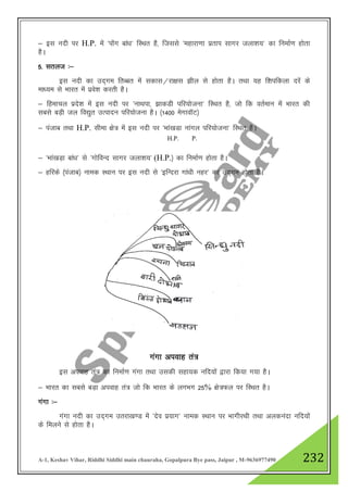 A-1, Keshav Vihar, Riddhi Siddhi main chauraha, Gopalpura Bye pass, Jaipur , M-9636977490 232
& bl unh ij H.P. esa ^iksax cka/k* fLFkr gS] ftlls ^egkjk.kk izrki lkxj tyk”k;* dk fuekZ.k gksrk
gSA
5- lryt %&
bl unh dk mn~xe frCcr esa ldkl@jk{kl >hy ls gksrk gSA rFkk ;g f”kifdyk njsa ds
ek/;e ls Hkkjr esa izos”k djrh gSA
& fgekpy izns”k esa bl unh ij ^ukFkik] >kdMh ifj;kstuk* fLFkr gS] tks fd orZeku esa Hkkjr dh
lcls cM+h ty fo|qr mRiknu ifj;kstuk gSA ¼1400 esxkokWV½
& iatkc rFkk H.P. lhek {ks= esa bl unh ij ^Hkka[kMk ukaxy ifj;kstuk* fLFkr gSA
& ^Hkka[kM+k cka/k* ls ^xksfoUn lkxj tyk”k;* (H.P.½ dk fuekZ.k gksrk gSA
& gfjds ¼iatkc½ uked LFkku ij bl unh ls ^bfUnjk xka/kh ugj* dk mn~xe gksrk gSA
xaxk viokg ra=
bl viokg ra= dk fuekZ.k xaxk rFkk mldh lgk;d ufn;ksa }kjk fd;k x;k gSA
& Hkkjr dk lcls cM+k viokg ra= tks fd Hkkjr ds yxHkx 25% {ks=Qy ij fLFkr gSA
xaxk %&
xaxk unh dk mn~xe mrjk[k.M esa ^nso iz;kx* uked LFkku ij HkkxhjFkh rFkk vyduank ufn;ksa
ds feyus ls gksrk gSA
H.P. P.
 