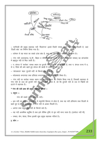 A-1, Keshav Vihar, Riddhi Siddhi main chauraha, Gopalpura Bye pass, Jaipur , M-9636977490 233
& HkkxhjFkh dh izeq[k lgk;d unh ^fHkykaxuk* blls fVgjh uked LFkku ij vkdj feyrh gS] tgka
^fVgjh cka/k* dk fuekZ.k fd;k x;k gSA
& orZeku esa ;g Hkkjr dk lcls Åapk cka/k gS] rFkk ;g ,d xzsfoVh cka/k dk mnkgj.k gSA
& xaxk unh mrjk[k.M] U.P.] fcgkj o if”pe caxky jkT;ksa ls cgrh gS] blds i”pkr~ og ckaXykns”k
esa czáiq= unh ls fey tkrh gSA
& i- caxky esa ^QjkZdk* uked LFkku ij gqxyh unh xaxk ls vyx gksrh gS] rFkk i- caxky jkT; esa m-
ls n- fn”kk dh vksj cgrs gq, caxky dh [kkM+h esa tkdj fxjrh gSA
& ^dksydkrk* 'kgj ^gqxyh unh* ds fdukjs clk gqvk gSA
& dksydkrk cUnjxkg rFkk gfYn;k cUnjxkg gqxyh unh ij gh fLFkr gSA
& xaxk unh ij QjkZdk uked LFkku ij ^QjkZdk cSjkt* dk fuekZ.k fd;k x;k gS] ftldh lgk;rk ls
xaxk unh ds ty dks gqxyh unh dh vksj eksM+k tkrk gS] tks fd gqxyh unh ds ry ls fu{ksiksa dks
gVkus esa lgk;d gSA
* xaxk dh nka;s gkFk dh izeq[k lgk;d ufn;ka &
1- ;equk %&
xaxk dh lcls yEch lgk;d unhA
& bl unh dk mn~xe mrjk[k.M esa ;equks=h fgeun ls gksrk gS] rFkk ;g unh gfj;k.kk rFkk fnYyh ls
cgrs gq, U.P. esa bykgkckn esa xaxk unh ls vkdj feyrh gSA
& vkxjk rFkk eFkqjk bl unh ds fdukjs cls gSA
& ;g unh vR;f/kd iznqf"kr gS rFkk bls tSfod n`f"V ls e`r unh ekuk tkrk gSA ¼nkeksnj unh Hkh½
& pEcy] dsu] csrok] flU/k bldh dqN izeq[k lgk;d ufn;ka gSA
2- lksu %&
 