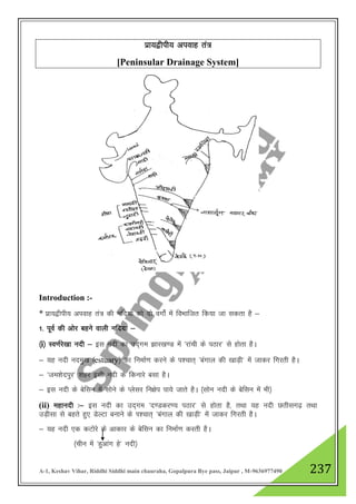 A-1, Keshav Vihar, Riddhi Siddhi main chauraha, Gopalpura Bye pass, Jaipur , M-9636977490 237
izk;}hih; viokg ra=
[Peninsular Drainage System]
Introduction :-
* izk;}hih; viokg ra= dh ufn;ksa dks nks oxksZa esa foHkkftr fd;k tk ldrk gS &
1- iwoZ dh vksj cgus okyh ufn;ka &
¼i½ Lo.kZjs[kk unh & bl unh dk mn~xe >kj[k.M esa ^jkaph ds iBkj* ls gksrk gSA
& ;g unh uneq[k ¼estuary½ dk fuekZ.k djus ds i”pkr~ ^caxky dh [kkM+h* esa tkdj fxjrh gSA
& ^te”ksniqj* 'kgj blh unh ds fdukjs clk gSA
& bl unh ds csflu esa lksus ds Iyslj fu{ksi ik;s tkrs gSA ¼lksu unh ds csflu esa Hkh½
(ii) egkunh %& bl unh dk mn~xe ^n.Mdj.; iBkj* ls gksrk gS] rFkk ;g unh Nrhlx<+ rFkk
mM+hlk ls cgrs gq, MsYVk cukus ds Ik”pkr~ ^caxky dh [kkM+h* esa tkdj fxjrh gSA
& ;g unh ,d dVksjs ds vkdkj ds csflu dk fuekZ.k djrh gSA
¼phu esa ^gqvkax gs* unh½
 