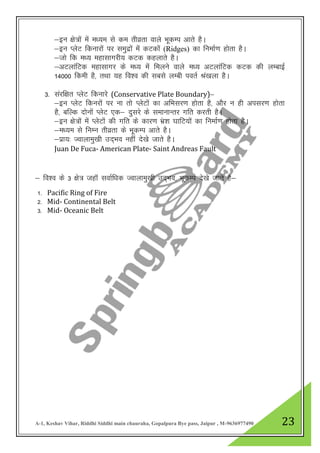 A-1, Keshav Vihar, Riddhi Siddhi main chauraha, Gopalpura Bye pass, Jaipur , M-9636977490 23
&bu {ks=ksa esa e/;e ls de rhozrk okys HkwdEi vkrs gSA
&bu IysV fdukjksa ij leqnzkas esa dVdkas (Ridges) dk fuekZ.k gksrk gSA
&tks fd e/; egklkxjh; dVd dgykrs gSA
&vVykafVd egklkxj ds e/; esa feyus okys e/; vVykafVd dVd dh yEckbZ
14000 fdeh gS] rFkk ;g fo”o dh lcls yEch iorZ Ja[kyk gSA
3- lajf{kr IysV fdukjs (Conservative Plate Boundary)s&
&bu IysV fdujksa ij uk rks IysVksa dk vfHklj.k gksrk gS] vkSj u gh vilj.k gksrk
gS] cfYd nksuksa IysV ,d& nqljs ds lekukUrj xfr djrh gSA
&bu {ks=ksa esa IysVksa dh xfr ds dkj.k Hakz”k ?kkfV;ksa dk fuekZ.k gksrk gSA
&e/;e ls fuEu rhozrk ds HkwdEi vkrs gSA
&izk;% Tokykeq[kh mn~Hko ugha ns[ks tkrs gSA
Juan De Fuca- American Plate- Saint Andreas Fault
& fo”o ds 3 {ks= tgkaW lokZf/kd Tokykeq[kh mn~Hko] HkwdEi ns[ks tkrs gS&
1- Pacific Ring of Fire
2- Mid- Continental Belt
3- Mid- Oceanic Belt
 