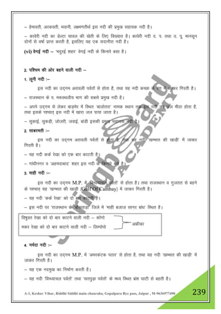 A-1, Keshav Vihar, Riddhi Siddhi main chauraha, Gopalpura Bye pass, Jaipur , M-9636977490 239
& gsekorh] vjdorh] Hkokuh] y{e.krhFkZ bl unh dh izeq[k lgk;d unh gSA
& dkosjh unh dk MsYVk pkoy dh [ksrh ds fy, fo[;kr gSA dkosjh unh n- i- rFkk m- iw- ekulwu
nksuksa ls o"kkZ izkIr djrh gS] blfy, ;g ,d lnkuhjk unh gSA
(vi) osxbZ unh & ^enqjbZ 'kgj* osxbZ unh ds fdukjs clk gSA
2- if”pe dh vksj cgus okyh unh &
1- ywuh unh %&
bl unh dk mn~xe vjkoyh ioZrksa ls gksrk gS] rFkk ;g unh dPNk ds j.k esa tkdj fxjrh gSA
& jktLFkku ds i- e:LFkyh; Hkkx dh lcls izeq[k unh gSA
& vius mn~xe ls ysdj ckM+esj esa fLFkr ^ckyksrjk* uked LFkku rd bl unh dk ty ehBk gksrk gS]
rFkk blds Ik”pkr~ bl unh esa [kkjk ty ik;k tkrk gSA
& lqdkbZ] lqdM+h] tkstjh] tokbZ] ckaMh bldh izeq[k lgk;d unh gSA
2- lkcjerh %&
bl unh dk mn~xe vjkoyh ioZrksa ls gksrk gS] rFkk ;g unh ^[kEHkkr dh [kkM+h* esa tkdj
fxjrh gSA
& ;g unh ddZ js[kk dks ,d ckj dkVrh gSA
& xka/khuxj o ^vgenkckn* 'kgj bl unh ds fdukjs cls gSA
3- ekgh unh %&
bl unh dk mn~xe M.P. esa ^foU/k;kpy ioZrksa* ls gksrk gSA rFkk jktLFkku o xqtjkr ls cgus
ds Ik”pkr~ ;g ^[kXHkkr dh [kkM+h ¼Gulf Of Cambay½ esa tkdj fxjrh gSA
& ;g unh ^ddZ js[kk* dks nks ckj dkVrh gSA
& bl unh ij ^jktLFkku ds ^ckWlokM+k* ftys esa ^ekgh ctkt lkxj cka/k* fLFkr gSA
4- ueZnk unh %&
bl unh dk mn~xe M.P. esa ^vejdaVd iBkj* ls gksrk gS] rFkk ;g unh ^[kEHkkr dh [kkM+h* esa
tkdj fxjrh gSA
& ;g ,d uneq[k dk fuekZ.k djrh gSA
& ;g unh ^foU/;kpy ioZrksa* rFkk ^lriqM+k ioZrksa* ds e/; fLFkr Hkaz”k ?kkVh ls cgrh gSA
fo"kqor js[kk dks nks ckj dkVus okyh unh & dksaxks
edj js[kk dks nks ckj dkVus okyh unh & fyEiksiks
vÝhdk
 