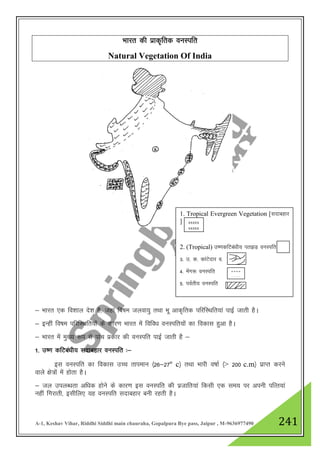 A-1, Keshav Vihar, Riddhi Siddhi main chauraha, Gopalpura Bye pass, Jaipur , M-9636977490 241
Hkkjr dh izkd`frd ouLifr
Natural Vegetation Of India
& Hkkjr ,d fo”kky ns”k gS] tgka fo"ke tyok;q rFkk Hkw vkd`frd ifjfLFkfr;ka ikbZ tkrh gSA
& bUgha fo"ke ifjfLFkfr;ksa ds dkj.k Hkkjr esa fofo/k ouLifr;ksa dk fodkl gqvk gSA
& Hkkjr esa eq[; :i ls ikap izdkj dh ouLifr ikbZ tkrh gS &
1- m".k dfVca/kh; lnkcgkj ouLifr %&
bl ouLifr dk fodkl mPp rkieku ¼26&27º c½ rFkk Hkkjh o"kkZ ¼> 200 c.m½ izkIr djus
okys {ks=ksa esa gksrk gSA
& ty miyC/krk vf/kd gksus ds dkj.k bl ouLifr dh iztkfr;ka fdlh ,d le; ij viuh ifRr;ka
ugha fxjkrh] blhfy, ;g ouLifr lnkcgkj cuh jgrh gSA
1. Tropical Evergreen Vegetation [lnkcgkj
]
2. (Tropical) m".kdfVca/kh; ir>M+ ouLifr
3- m- d- dkaVsnkj o-
4- esax: ouLifr
5- ioZrh; ouLifr
xxxxx
xxxxx
º º º º
º º º º
 