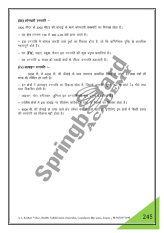 A-1, Keshav Vihar, Riddhi Siddhi main chauraha, Gopalpura Bye pass, Jaipur , M-9636977490 245
(iii) dks.k/kkjh ouLifr &
1800 ehVj ls 3000 ehVj dh ÅapkbZ ds e/; dks.k/kkjh ouLifr dk fodkl gksrk gSA
& ;g {ks= yxHkx 150 ls 200 c.m o"kkZ izkIr djrs gSA
& bl ouLifr esa dksey ydM+h okys o`{kksa dk fodkl gksrk gS] tks fd okf.kfT;d n`f"V ls vR;f/kd
egRoiw.kZ gksrs gSA
& Qj ¼Fir½] ikbu] LØql] dsnkj bl ouLifr dh dqN izeq[k iztkfr;ka gSA
& ;g ouLifr n- Hkkjr dh igkM+h {ks=ksa esa ^lhyk* ouLifr dgykrh gSA
(iv) vYikbu ouLifr %&
3000 eh- ls 4000 eh- dh Å¡pkbZ ds e/; rkieku vR;f/kd fuEu gks tkrk gS] rFkk o"kkZ dh
ek=k Hkh lhfer gks trh gSA
& bu {ks=ksa esa vYikbu ouLifr dk fodkl gksrk gS] ftlds vUrxZr eq[; :i ls NksVs isM+ ikS/ks rFkk
?kkl fodflr gksrh gSA
& ykbpu] eksl] guhlDy] tqfuij bl ouLifr dh dqN izeq[k iztkfr;ka gSA
& ioZrh; {ks=ksa esa bl ÅapkbZ ij 'khrks".k dfVca/kh; ?kkl ds eSnkuksa dk fodkl gksrk gSA
& 4000 eh- dh Å¡pkbZ ls Åij okys {ks= o"kZHkj cQZ ls <+ds jgrs gS] blhfy, bu {ks=ksa esa fdlh izdkj
dh ouLifr dk fodkl ugha gksrk gSA
 