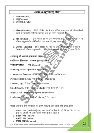A-1, Keshav Vihar, Riddhi Siddhi main chauraha, Gopalpura Bye pass, Jaipur , M-9636977490 24
Climatology Tkyok;q foKku
1- ekSle(Weather)
2- _rq(Season)
3- tyok;q(Climate)
1- ekSle (Weather)& fdlh lhfer {ks= esa ,d lhfer dky [k.M ds nkSjku feyus
okyh ok;qe.Myh; ifjfLFkfr;k¡ ml {ks= dk ekSle dgykrh gSA
2- _rq (season)& ,d foLr`r {ks= ds mij e/;kof/k dky ds nkSjku feyus okyh
vkSlr ok;qe.Myh; ifjfLFkfr;k¡ ml {ks= dh +_rq dgykrh gSA
3- tyok;q (Climate)& fdlh foLr`r Hkw&Hkkx ij ,d yEcs dky[k.M ds nkSjku
feyus okyh vkSlr ok;qe.Myh; ifjfLFkfr;ka ml {ks= dh tyok;q dgykrh gSA
&tyok;q dks izHkkfor djus okys dkjd&
FkekZehVj& lsfYl;l& rkieku (Temprature)
jasuxst feyhfeVj& o’kkZ (Rainfall)
Humidity@vknzrk –gm/cm3- hygrometer
Atmospheric Pressure@ok;qe.Myh; nkc - Milibar- Barometer
Distance From the Sea@leqnz ls nqjh - Kilometer
Altitude@leqnz ls m¡pkbZ – meter Altimeter
Cloude Cover@ckny - Octets- 8Parts esa le fdrus Hkkx = 1/8
Winds@iousa - Direction + speed- Anemometer
Insolation@lkSj rki- Joules/m3/ sec/ Pyrometer
ekSle foKku ds fy, ekufp=ksa ij iz;ksx es fy;s tkus okyh dqN izeq[k js[kk,a&
1- lerki js[kk (Isotherm)&;g ,d dkYifud js[kk gS] tks fd ekufp= ij mu
{ks=kas dks tksM+rh gS] tgkW leku rkieku ik;k tkrk gSA
2- leo’kkZ js[kk (Isohyte)
3- lenkc js[kk (Isobar)
4- lees?k js[kk (Isoneph)
 
