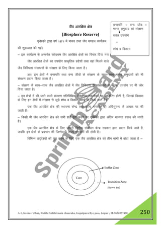 A-1, Keshav Vihar, Riddhi Siddhi main chauraha, Gopalpura Bye pass, Jaipur , M-9636977490 250
tSo vkjf{kr {ks=
[Biosphere Reserve]
;qusLdks }kjk o"kZ 1971 esa ekuo rFkk tSo e.My dk;ZØe
dh 'kq:vkr dh xbZA
& bl dk;ZØe ds vUrxZr loZizFke tSo vkjf{kr {ks=ksa dk fopkj fn;k x;kA
tSo vkjf{kr {ks=ksa dk mi;ksx izkd`frd izns”kksa rFkk ogka feyus okys
tSo fofo/krk lalk/kuksa ds laj{k.k ds fy, fd;k tkrk gSA
vr% bu {ks=ksa esa ouLifr rFkk oU; thoksa ds laj{k.k ds lkFk&lkFk ekuo leqnk;ksa dks Hkh
laj{k.k iznku fd;k tkrk gSA
& laj{k.k ds lkFk&lkFk tSo vkjf{kr {ks=ksa esa tSo fofo/krk ds lalk/kuksa ds lrr mi;ksx ij Hkh tksj
fn;k tkrk gSA
& bu {ks=ksa esa dh tkus okyh laj{k.k xfrfof/k;ka oSKkfud rduhdksa ij vk/kkfjr gksrh gS] ftuds fodkl
ds fy, bu {ks=ksa esa laj{k.k ls tqM+s 'kks/k o fodkl dk;Z Hkh fd;s tkrs gSA
,d tSo vkjf{kr {ks= dh LFkkiuk dsUnz rFkk jkT; ljdkj dh vf/klwpuk ds vk/kkj ij dh
tkrh gSA
& fdlh Hkh tSo vkjf{kr {ks= dks lHkh 'krZs iwjh djus ij ;wusLdks }kjk vafre ekU;rk iznku dh tkrh
gSA
,d tSo vkjf{kr {ks= ds fy, t:jh foŸkh; lalk/ku dsUnz ljdkj }kjk iznku fd;s tkrs gS]
tcfd bu {ks=ksa ds izcU/ku dh ftEesnkjh jkT; ljdkjksa dh gksrh gSA
fofHkUu mn~ns”;ksa dks iwjk djus ds fy, ,d tSo vkjf{kr {ks= dks rhu Hkkxksa esa ckaVk tkrk gS &
ouLifr $ oU; tho $
ekuo leqnk; dks laj{k.k
lrr mi;ksx
$
'kks/k o fodkl
Core
Buffer Zone
Transition Zone
¼laØe.k {ks=½
 