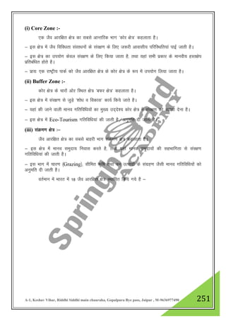A-1, Keshav Vihar, Riddhi Siddhi main chauraha, Gopalpura Bye pass, Jaipur , M-9636977490 251
(i) Core Zone :-
,d tSo vkjf{kr {ks= dk lcls vkUrfjd Hkkx ^dksj {ks=* dgykrk gSA
& bl {ks= esa tSo fofo/krk lalk/kuksa ds laj{k.k ds fy, t:jh vkoklh; ifjfLFkfr;ka ikbZ tkrh gSA
& bl {ks= dk mi;ksx dsoy laj{k.k ds fy, fd;k tkrk gS] rFkk ;gka lHkh izdkj ds ekuoh; gLr{ksi
izfrcaf/kr gksrs gSA
& izk;% ,d jk"Vªh; ikdZ dks tSo vkjf{kr {ks= ds dksj {ks= ds :i esa mi;ksx fy;k tkrk gSA
(ii) Buffer Zone :-
dksj {ks= ds pkjksa vksj fLFkr {ks= ^cQj {ks=* dgykrk gSA
& bl {ks= esa laj{k.k ls tqM+s ^”kks/k o fodkl* dk;Z fd;s tkrs gSA
& ;gka dh tkus okyh ekuo xfrfof/k;ksa dk eq[; mn~ns”; dksj {ks= esa laj{k.k dks c<+kok nsuk gSA
& bl {ks= esa Eco-Tourism xfrfof/k;ka dh tkrh gS@vuqefr nh tkrh gSA
(iii) laØe.k {ks= %&
tSo vkjf{kr {ks= dk lcls ckgjh Hkkx laØe.k {ks= dgykrk gSA
& bl {ks= esa ekuo leqnk; fuokl djrs gS] rFkk ;gka ekuo leqnk;ksa dh lgHkkfxrk ls laj{k.k
xfrfof/k;ka dh tkrh gSA
& bl Hkkx esa pkj.k ¼Grazing½] lhfer d`f"k rFkk ou mRiknksa ds laxzg.k tSlh ekuo xfrfof/k;ksa dks
vuqefr nh tkrh gSA
orZeku esa Hkkjr esa 18 tSo vkjf{kr {ks= LFkkfir fd;s x;s gS &
 