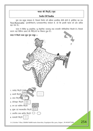 A-1, Keshav Vihar, Riddhi Siddhi main chauraha, Gopalpura Bye pass, Jaipur , M-9636977490 254
Hkkjr dh feV~Vh@e`nk
Soils Of India
e`nk ,d izeq[k lalk/ku gS] ftlds fuekZ.k dh izfØ;k vR;f/kd /kheh gksrh gS] blhfy, ;g ,d
Non-Renewable ¼vuohuhdj.k@vuOldj.kh;½ lalk/ku gS] tks fd bldh egŸkk dks vksj vf/kd
c<+k nsrk gSA
Hkkjr esa fofo/k Hkw&vkd`frd] Hkw&oSKkfud tyok;q rFkk ouLifr ifjfLFkfr;ka feyrh gSA ftlds
dkj.k ;gka fofHkUu izdkj dh fefV~V;ksa dk fodkl gqvk gSA
Hkkjr esa feyus okyk dqN e`nk lewg %&
1- tyks<+ feV~Vh [Alluwial Soil]
2- dkyh feV~Vh
3- yky feV~Vh
4- ysVsjkbV feV~Vh
5- ou ,oa ioZrh; feV~Vh
6- 'kq"d ,oa e:LFkyh; feV~Vh
7- yo.kh; rFkk {kkjh; feV~Vh
8- nynyh feV~Vh
.............
.............
º º º º
º º º º
xxxxx
xxxxx
x
+++
+++
 