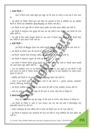 A-1, Keshav Vihar, Riddhi Siddhi main chauraha, Gopalpura Bye pass, Jaipur , M-9636977490 255
1- tyks<+ feV~Vh %&
Hkkjr esa feyus okyk lcls izeq[k e`nk lewg] tks fd Hkkjr ds yxHkx 4&5% {ks= esa ik;k tkrk
gSA
& bl feV~Vh dk fuekZ.k ufn;ksa }kjk tek fd;s x;s volknksa ls gksrk gS] blhfy, ;g ,d v{ks=h;
feV~Vh gS] ftlesa e`nk ifjPNsfndk ¼Soil Profile½ dk fodkl ugha gksrkA
& bl feV~Vh ds d.k lw{e gksrs gS] ftlds dkj.k bldh ty xzg.k {kerk vf/kd ikbZ tkrh gSA
& bl feV~Vh esa ukbVªkstu rFkk g~;wel dh ek=k de ikbZ tkrh gS rFkk QkWLQsV rFkk iksVk”k dh ek=k
vf/kd gksrh gSA
& ;g d`f"k ds fy, lcls mi;qDr feV~Vh gSA rFkk Hkkjr esa feV~Vh eq[; :i ls mŸkjh eSnkuh izns”k
rFkk ufn;ksa ds MsYVk {ks=ksa esa ik;h tkrh gSA
2- dkyh feV~Vh %&
bl feV~Vh dks Regur ¼jsxj½ rFkk dkyh diklh ¼Black Cotton½ feV~Vh Hkh dgk tkrk gSA
& bl feV~Vh dk fuekZ.k ykok dh pV~Vkuksa ds vi{ki ls gqvk gSA
& ;g feV~Vh ^VkbVsuh Qsjl esXusVkbV [kfut* ds dkj.k dkys jax dh utj vkrh gSA
& bl feV~Vh esa ukbVªkstu] g~;qel dh deh ikbZ tkrh gSA
& bl feV~Vh esa fpduh feV~Vh ¼Clay Soil½ dh lkUnzrk vf/kd ikbZ tkrh gS] ftlds dkj.k bldh
ty xzg.k {kerk cgqr vf/kd gksrh gSA
& ty dk vo”kks"k.k djus ij ;g feV~Vh fpifpih gks tkrh gS] rFkk lw[kus ij bl feV~Vh esa cM+h
njkjsa mRiUu gks tkrh gS] ftlds ek/;e ls feV~Vh o ok;qe.My ds e/; vkWDlhtu dk vknku&iznku
vklku ls gksrk gSA
& blhfy, bls feV~Vh esa ^Lo tqrkbZ* ¼Self Ploughing½ {kerk ikbZ tkrh gSA
& Hkkjr esa ;g feV~Vh eq[; :i ls nDdu iBkj esa ikbZ tkrh gS & xqtjkr] egkjk"Vª] vkU/kzizns”k]
dukZVd] rfeyukMw] e/;izns”kA
& ;g feV~Vh vR;f/kd mitkÅ gksrh gS] rFkk dikl dh [ksrh ds fy, vR;f/kd mitkÅ gksrh gSA
& Hkkjr dk nwljk lcls cM+k e`nk lewg tks fd Hkkjr ds yxHkx 16% {ks= ij foLr`r gSA
3. Red Soil [yky feV~Vh] %&
Hkkjr dk rhljk lcls cM+k e`nk lewg] tks fd Hkkjr ds yxHkx 10% {ks=Qy ij foLr`r gSA
& bl feV~Vh dk fuekZ.k n- Hkkjr esa mPp rkieku rFkk de o"kkZ okys {ks=ksa eas fØLVyhd`r rFkk
dk;kUrfjr PkV~Vkuksa ij gksrk gSA
& vk;ju vkWDlkbM dh ek=k vf/kd gksus ds dkj.k ;g feV~Vh yky jax dh utj vkrh gSA
& bl feV~Vh esa ukbVªkstu rFkk QkLQksjl dh ek=k de gksrh gS] ijUrq iksVsf”k;e dh ek=k vf/kd ikbZ
tkrh gSA
 