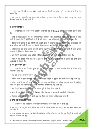 A-1, Keshav Vihar, Riddhi Siddhi main chauraha, Gopalpura Bye pass, Jaipur , M-9636977490 256
& moZjd rFkk flapkbZ O;oLFkk iznku djus ij bl feV~Vh ls vPNk d`f"k mRiknu izkIr fd;k tk
ldrk gSA
& ;g eq[; :i ls rfeyukMw] vkU/kzizns”k] dukZVd] iw- e/; izns”k] NŸkhlx<+] NksVk ukxiqj iBkj rFkk
es?kky; iBkj {ks= esa ikbZ tkrh gSA
4- ysVsjkbV feV~Vh %&
bl feV~Vh dk fodkl mPp rkieku rFkk Hkkjh o"kkZ ¼>200c.m ½ izkIr djus okys {ks=ksa esa gksrk
gSA
& o"kkZ dh ek=k vf/kd gksus ds dkj.k feV~Vh esa feyus okys ?kwyu”khy inkFkZ tSls flfydk o pwuk
ikuh esa ?kwydj feV~Vh dh fupyh ijrksa esa pys tkrs gSA bl izfØ;k dks ^fu{kkyu* dgk tkrk gSA
& fu{kkyu ds dkj.k gh bl feV~Vh dh Åijh ijrksa esa vk;ju rFkk ,Y;qfefu;e ds vkWDlkbM~l dh
ek=k vf/kd ikbZ tkrh gS] rFkk bl feV~Vh dh mRikndrk Hkh vR;f/kd de gks tkrh gSA
& vkWDlkbM~l dh ek=k vf/kd gksus ds dkj.k lw[kus ij ;g feV~Vh dBksj gks tkrh gS] rFkk bldk
mi;ksx bZaaV fuekZ.k esa fd;k tkrk gSA
& bl feV~Vh dk mi;ksx pk;] dkWQh] ukfj;y] dktw vkfn dh jksIk.k d`f"k esa fd;k tkrk gSA
& Hkkjr esa ;g feV~Vh eq[; :i ls i- ?kkV dh <+kyksa ij rFkk m- iw- jkT;ksa esa vf/kd o"kkZ izkIr djus
okys {ks=ksa esa feyrk gSA
5- ou ,oa ioZrh; e`nk %&
bl feV~Vh dk fodkl eq[; :i ls ioZrksa dh <+kyksa ij rFkk ioZrh; {ks=ksa esa feyus okyh
?kkfV;ksa esa gksrk gSA
& ;g e`nk lewg Hkkjr ds yxHkx 8% Hkkx ij foLr`r gSA
& ioZrh; {ks=ksa esa xgu ouLifr feyus ds dkj.k bl feV~Vh esa g~;qel dh ek=k vf/kd ikbZ tkrh gSA
& ioZrh; {ks=ksa esa o"kkZ dh ek=k vf/kd gksus ds dkj.k bl feV~Vh dk vf/kd vijnu gksrk gS] blfy,
ioZrksa dh <+kyksa ij bl feV~Vh dh ijr dh eksVkbZ dkQh de ikbZ tkrh gSA
& bl feV~Vh dk mi;ksx eq[; :i ls jksi.k d`f"k ds fy, fd;k tkrk gSA
& Hkkjr esa ;g feV~Vh eq[; :i ls fgeky; ioZr ra= rFkk n- Hkkjr dh igkfM+;ksa esa feyrh gSA
& fgeky; ioZr ra= dh mŸkjh <+kyksa ij bl feV~Vh dk fodkl vf/kd ik;k tkrk gSA
6- 'kq"d ,oa e:LFkyh; feV~Vh %&
bl izdkj dh feV~Vh dk fodkl fuEu o"kkZ izkIr djus okys {ks=ksa esa gksrk gSA
& bl feV~Vh esa ckyw dh ek=k vf/kd ikbZ tkrh gS ftlds dkj.k bl feV~Vh dh ty xzg.k {kerk de
ikbZ tkrh gSA
& mPp rkieku ds dkj.k bu {ks=ksa esa ok"ihdj.k vf/kd gksrk gS] tks fd bl feV~Vh esa yo.kksa dh
lkUnzrk dks c<+k nsrk gSA
 