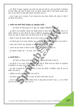 A-1, Keshav Vihar, Riddhi Siddhi main chauraha, Gopalpura Bye pass, Jaipur , M-9636977490 257
& bl feV~Vh esa g~;qel] ukbVªkstu rFkk iksVk’k dh deh ikbZ tkrh gSA ijUrq bl feV~Vh esa QkWLQksjl
dh ek=k vf/kd ikbZ tkrh gS] ftlds dkj.k ;g feV~Vh mitkÅ gksrh gS] rFkk flapkbZ O;oLFkk iznku
djus ij bl feV~Vh ls vPNk d`f"k mRiknu izkIr fd;k tkrk gSA
& Hkkjr esa eq[; :i ls jktLFkku esa Fkkj e:LFky {ks= rFkk iatkc] gfj;k.kk vkSj xqtjkr ds {ks=ksa esa
;g feV~Vh ikbZ tkrh gSA
7- yo.kh; rFkk {kkjh; feV~Vh [Saline & Alkaline Soil] %&
bl feV~Vh dk fodkl eq[; :i ls 'kq"d rFkk v)Z’kq"d ifjfLFkfr;ksa esa gksrk gSA
& bu {ks=ksa esa tc jklk;fud moZjdksa rFkk flapkbZ lsokvksa dk iz;ksx vf/kd ek=k esa fd;k tkrk gS] rks
vf/kd ok"ihdj.k ds dkj.k feV~Vh dh lrg ij dsf”kdkRo ¼Capillary Action½ ds dkj.k yo.kksa dh
lkUnzrk c<+ tkrh gSA ftlds dkj.k ;g feV~Vh lQsn jax dh utj vkus yxrh gSA
& feV~Vh esa yo.kksa dh lkUnzrk vf/kd gksus ds dkj.k mldh mRikndrk de gks tkrh gSA
& ;g feV~Vh eq[; :i ls iatkc] gfj;k.kk rFkk i- mŸkjizns”k ds gfjrØkafr okys {ks=ksa esa ikbZ tkrh gSA
& bldk izlkj dukZVd rFkk vkU/kzizns”k ds vkUrfjd {ks=ksa esa Hkh ik;k tkrk gSA
& yo.krk dh bl leL;k ls fuiVus ds fy, ^ftIle* dk mi;ksx fd;k tkrk gSA
& bl feV~Vh ds {ks=h; uke & jsg] dyj] mlj vkfnA
8- nynyh feV~Vh %&
bl feV~Vh dk fodkl rVh; {ks=ksa] unh MsYVk rFkk vknzZ Hkwfe izns”kksa esa gksrk gSA
& bl feV~Vh esa ^ty Iykou* okyh ifjfLFkfr;ka ikbZ tkrh gS] ftlds dkj.k bl feV~Vh dk ok;qe.My
ds vkWDlhtu dk vknku iznku vf/kd ek=k esa ugha gksrk gSA
& bu {ks=ksa esa ouLifr dh ek=k vf/kd gksus ds dkj.k bl feV~Vh esa dkcksZfud inkFkZ dh ek=k Hkh
vf/kd ikbZ tkrh gSA
& blhfy, ;g Hkkjh rFkk xgjs jax dh utj vkrh gSA
& bl feV~Vh dk mi;ksx eq[; :i ls pkoy dh [ksrh ds fy, fd;k tkrk gSA
& Hkkjr esa bl feV~Vh dk lokZf/kd fodkl dsjy ds ySxwu >hy okys {ks=ksa esa rFkk iw - rV ij feyus
okys unh MsYVk okys {ks=ksa esa ns[kk tkrk gSA
 