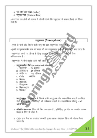 A-1, Keshav Vihar, Riddhi Siddhi main chauraha, Gopalpura Bye pass, Jaipur , M-9636977490 25
5- le lkSj rki js[kk (Isohel)
6- leqPp js[kk (Contour Line)
&;g js[kk mu {ks=ksa dks vkil esa tksMrh gS]tks fd leqnzry ls leku m¡pkbZ ij fLFkr
gksrs gSA
ok;qe.My (Atmosphere)
&i`Foh ds pkjksa vksj feyus okyh ok;q dh ijr ok;qe.My dgykrh gSA
&i`Foh ds xq:Rokd’kZ.k cy ds dkj.k gh ;g ok;qe.My i`Foh ds pkjkas vksj cuk jgrk gSA
&ok;qe.My i`Foh ij thou ds fy, vuqdwy ifjfLFkfr;kW cuk;s j[kus ds fy,
vfrvko”;d gSA
&ok;qe.My esa rhu izeq[k ?kVd ik;s tkrs gSA&
1- ok;qe.Myh; xSlsa (Atmospheric Gases)&
1- ukbVªkstu & 78 izfr”kr
2- vkWDlhtu& 21 izfr”kr
3- vkWxZu & 0-9 izfr”kr
4- Co2- .033%
5- Neon
6- Helium
7- Krypton
8- Hydrogen
9- Ozone
1- ukbVªkstu& ok;qe.My esa feyus okyh ukbVªkstu xSl jklk;fud :i ls vlfdz;
gksrh gS]ijUrq ;g xSl feV~Vh dh moZjdrk c<+krh gSA jkbtksfc;e thok.kq &N2
NH3 Change
2- vkWDlhtu&Toyu fdz;k ds fy, vko”;d gS ] bflfy, bl xSLk dk mi;ksx “olu
fdz;k ds fy, Hkh gksrk gSA
3- Co3- bl xSl dk mi;ksx ouLifr }kjk izdk”k la”ys’k.k fdz;k ds nkSjku fd;k
tkrk gSA
 