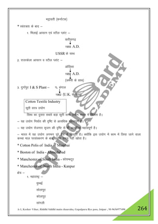 A-1, Keshav Vihar, Riddhi Siddhi main chauraha, Gopalpura Bye pass, Jaipur , M-9636977490 264
Hknªkorh ¼dukZVd½
* Loar=rk ds ckn &
1- fHkykbZ vk;ju ,oa LVhy IykaV &
Nrhlx<+
1955 A.D.
USSR ds lkFk
2- jkmjdsyk vk;ju o LVhy IykaV &
vksfMlk
1959 A.D.
¼teZuh ds lkFk½
3- nqxkZiqj I & S Plant & iñ caxky
1962 ¼U.K. ds LkkFk½
Cotton Textile Industry
lwrh oL= m?kksx
fo”o dk nqljk lcls cM+k lwrh oL= m?kksx Hkkjr esa feyrk gSA
& ;g m?kksx fu;kZr dh n`f"V ls vR;f/kd egRoiw.kZ gSA
& ;g m?kksx jkstxkj l`tu dh n`f"V ls Hkh vR;f/kd egRoiw.kZ gSA
& Hkkjr esa ;g m?kksx yxHkx iwjs ns”k esa foLr`r gSA D;ksafd bl m?kksx esa dke esa fy;k tkus okyk
dPpk eky ijlaLdj.k ds ckn viuk out ugha [kksrk gSA
* Cotton Polis of India - Mumbai
* Boston of India - Ahmedabad
* Manchester of South India - dks;EcVwj
* Manchester of North India - Kanpur
{ks= &
1- egkjk"Vª &
eqEcbZ
lksykiqj
dksykiqj
lkaxyh
 