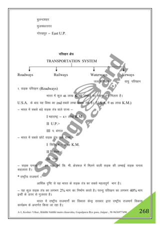 A-1, Keshav Vihar, Riddhi Siddhi main chauraha, Gopalpura Bye pass, Jaipur , M-9636977490 268
cqyUn”kgj
eqt¶Qjuxj
xksj[kiqj & East U.P.
ifjogu {ks=
TRANSPORTATION SYSTEM
Roadways Railways Waterways Airways
ty ifjogu ok;q ifjogu
1- lM+d ifjogu (Roadways)
Hkkjr esa dqy 46 yk[k K.M. yEckbZ dk lM+d ra= feyrk gSA
U.S.A. ds ckn ;g fo”o dk 2nd lcls yEck lM+d ra= gSA ¼U.S.A. esa 65 yk[k K.M.)
& Hkkjr esa lcls cM+s lM+d ra= okys jkT; &
I egkjk"Vª & 4-1 yk[k K.M.
II U.P.>
III i- caxky
& Hkkjr esa lcls NksVs lM+d ra= okys jkT; &
I flfDde & 4000 K.M.
II fetksje <
III xksok
& lM+d ?kuRo & gj 100 oxZ fd- eh- {ks=Qy esa feyus okyh lM+d dh YkEckbZ lM+d ?kuRo
dgykrk gSA
* jk"Vªh; jktekxZ &
vkfFkZd n`f"V ls ;g Hkkjr ds lM+d ra= dk lcls egRoiw.kZ Hkkx gSA
& ;g dqy lM+d ra= dk yxHkx 2% Hkkx dk fuekZ.k djrs gSA ijUrq ifjogu dk yxHkx 40% Hkkx
bUgha ds Åij ls xqtjrk gSA
Hkkjr esa jk"Vªh; jktekxksZa dk fodkl dsUnª ljdkj }kjk jk"Vªh; jktekxZ fodkl
dk;ZØe ds vUrxZr fd;k tk jgk gSA
 