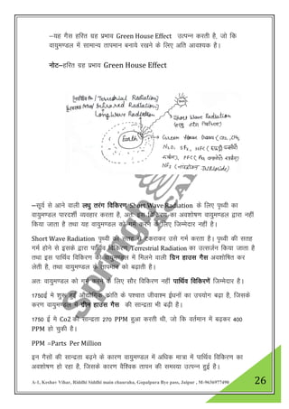 A-1, Keshav Vihar, Riddhi Siddhi main chauraha, Gopalpura Bye pass, Jaipur , M-9636977490 26
&;g xSl gfjr xzg izHkko Green House Effect mRiUu djrh gS] tks fd
ok;qe.My Ekas lkekU; rkieku cuk;s j[kus ds fy, vfr vko”;d gSA
uksV&gfjr xzg izHkko Green House Effect
&lw;Z ls vkus okyh y/kq rjax fofdj.k Short Wave Radiation ds fy, i`Foh dk
ok;qe.My ikjn”khZ O;ogkj djrk gS] vr% bl fofdj.k dk vo”kks’k.k ok;qe.My }kjk ugha
fd;k tkrk gS rFkk ;g ok;qe.My dks xeZ djus ds fy, ftEesnkj ugha gSA
Short Wave Radiation i`Foh dh lrg ls Vdjkdj mls xeZ djrk gSA i`Foh dh lrg
xeZ gksus ls blds }kjk ikfZFkZo fofdj.k Terrestrial Radiation dk mRltZu fd;k tkrk gS
rFkk bl ikfFkZo fofdj.k dks ok;qe.My esa feyus okyh fxzu gkml xSl vo”kksf’kr dj
ysrh gS] rFkk ok;qe.My ds rkieku dks c<+krh gSA
vr% ok;qe.My dks xeZ djus ds fy, lkSj fofdj.k ugha ikfFkZo fofdj.ksa ftEesnkj gSA
1750bZ es “kq: gqbZ vkS|ksfxd dzakfr ds i”pkr thok”e bZ/kuksa dk mi;ksx c<+k gS] ftlds
dj.k ok;qe.My esa xzhu gkml xSl dh lkUnzrk Hkh c<+h gSA
1750 bZ ess Co2 dh lkUnzrk 270 PPM gqvk djrh Fkh] tks fd orZeku esa c<+dj 400
PPM gks pqdh gSA
PPM ¾Parts Per Million
bu xSlkas dh lkUnzrk c<+us ds dkj.k ok;qe.My esa vf/kd ek=k esa ikfFkZo fofdj.k dk
vo”kks’k.k gks jgk gS] ftlds dkj.k oSf”od rkiu dh leL;k mRiUu gqbZ gSA
 
