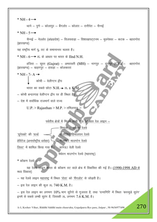A-1, Keshav Vihar, Riddhi Siddhi main chauraha, Gopalpura Bye pass, Jaipur , M-9636977490 270
* NH - 4
Fkkus & iq.ks & dksykiqj & cSaxyksj & dksykj & jkuhisr & pSUubZ
* NH - 5
pSUubZ & usYyksj ¼vka/kzizns”k½ & fot;okM+k & fo”kk[kkiV~Vue & Hkqous”oj & dVd & cgjkxksjk
¼>kj[k.M½
;g jk"Vªh; ekxZ iwñ rV ds lekukUrj pyrk gSA
* NH - 6 yañ ds vk/kkj ij Hkkjr ds IInd N.H.
gftjk & lwjr (Gujrat) & vejkorh (MH) & ukxiqj & jk;iqj (CH) & cgjkxksjk
¼>kj[k.M½ & [kM+xiqj & gkoM+k & dksydkrk
* NH - 7- A
dksph & osyhXVu }hi
Hkkjr dk lcls NksVk N.H. yñ 6 K.M.
& dksph cUnjxkg osyhaXVu }hi ij gh fLFkr gSA
& ns”k esa lokZf/kd jktekxZ okys jkT;
U.P. > Rajasthan > M.P. > rfeyukMw >
ioZrh; {ks=ksa esa feyus okyh dqN fo[;kr jsy ykbu &
f”keyk & dkYdk jsyos
^;wusLdks* dh ^oYMZ nkthZfyax fgeky;u jsyos
gsfjVst ¼vUrjkZ"Vªh; /kjksgj½ uhyfxfj ekm.Vsu jsyos
fyLV* esa “kkfey fd;k x;k gSA dkaxM-k osyh jsyos
eaFksju ekm.Vsu jsyos ¼egkjk"Vª½
* dksad.k jsyos &
;g jsyos ykbu Hkkjr ds dksad.k rV okys {ks= esa fodflr dh xbZ gSA (1990-1998 AD ds
e/; fodkl½
& ;g jsyos ykbu egkjk"Vª esa fLFkr ^jksBk* dks ^eSaxyksj* ls tksM+rh gSA
& bl jsy ykbu dh dqy yñ 740 K.M. gSA
& bl jsy ykbu dk yxHkx 10% Hkkx lqj¡xks ls xqtjrk gS] rFkk ^jRukfxfj* esa fLFkr ^djO;qMs lqjax*
buesa ls lcls yEch lqjax gS] ftldh yñ yxHkx 7.6 K.M. gSA
 