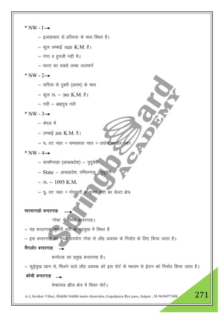 A-1, Keshav Vihar, Riddhi Siddhi main chauraha, Gopalpura Bye pass, Jaipur , M-9636977490 271
* NW - I
& bykgkckn ls gfYn;k ds e/; fLFkr gSA
& dqy yEckbZ 1620 K.M. gSA
& xaxk o gqxyh unh esaA
& Hkkjr dk lcls yEck tyekxZ
* NW - 2
& lfn;k ls nqcjh ¼vle½ ds e/;
& dqy yñ & 393 K.M. gSA
& unh & czáiq= unh
* NW - 3
& dsjy esa
& yEckbZ 205 K.M. gSA
& iñ rV ugj + pEikdkjk ugj + m?kksx e.My ugj
* NW - 4
& dkdhukM+k ¼vkU/zkizns”k½ & iqnwpsjh
& State & vkU/zkizns”k] rfeyukMw ] iqnwpsjh
& yñ & 1095 K.M.
& iwñ rV ugj + xksnkojh o d`".kk unh dk MsYVk {ks=
ekjekxkgks cUnjxkg
^xksok* esa fLFkr cUnjxkgA
& ;g cUnjxkg tqokjh unh ds uneq[k esa fLFkr gS
& bl cUnjxkg dk eq[; mi;ksx xksok ls ykSg v;Ld ds fu;kZr ds fy, fd;k tkrk gSA
eSaxyksj cUnjxkg
dukZVd dk izeq[k cUnjxkg gSA
& dqnªseq[k [kku ls] feyus okys ykSg v;Ld dks bl iksVZ ds ek/;e ls bZjku dks fu;kZr fd;k tkrk gSA
dksph cUnjxkg
osEckukM >hy {ks= esa fLFkr iksVZA
 